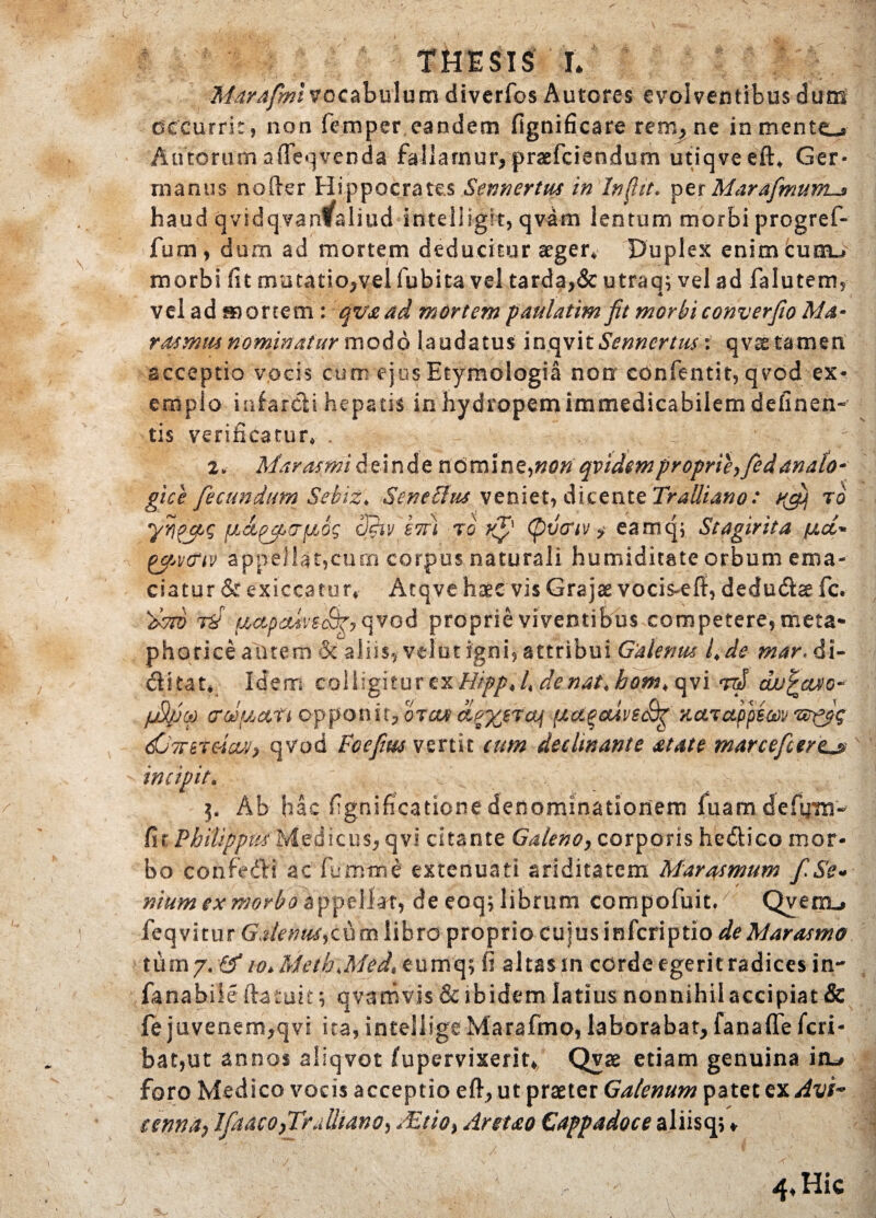 THESIS L Marafmivocabulum diverfos Autores evolventibus dum occurrit, non femper eandem fignificare rem, ne inmentc^ Aurorum affeqvenda fallamur, praefciendum utiqveeft* Ger¬ manus noder Hippocrates Sennertus in In fit. per MarafmunLjt haud qvidqvarffaliud intelligit, qvam lentum morbi progref- fum, dum ad mortem deducitur aeger* Duplex enim curru morbi fit mutatio,vel fubita vel tarda,& utraq; vel ad falutem, vel ad mortem : qv&ad mortem paulatim fit morbi converfio Ma* rdsmtu nominatur modo laudatus inqvitSennertus: qvae tamen acceptio vocis cum ejus Etymologia non confentit, qvod ex¬ emplo infarcli hepatis in hydropem immedicabilem delinen¬ tis verificatur* , 2Marasmi deindenomin e, non qvidem proprie?fed] analo¬ gice fecundum Sebiz. SeneEim veniet, dicente Tralliano: xfi). ro yypjzg fj.dfciTuJg cJiiv iTr) ro vff (pvcriv ? eamcji Stagirita /uct* gfA'criv appellar,cum corpus naturali humiditate orbum ema¬ ciatur & exiccatur* Atqve haec vis Grajae vocis-eff, dedudce fc. tS accpctivsSf? qvod proprie viventibus competere, meta¬ phorice aurem & aliis, velut igni, attribui Galenus /*ds mar. di- ditat* Idem colligitur ex Hipp* 4 denat.hom, qvi rd ehujrcu/o-' fjfiko opponit? otcu (dctqouvsSg Tictruppimz^gg dGVrrraW, qvod Fcefim vertit eum decimante atate marcefcertjs incipit. -b. v,-. • 5. Ab hac fignificatione denominationem fuamdeftim- fit Philippus Medicus, qvi citante Galeno, corporis hedico mor¬ bo confedi ac fumtrse extenuati ariditatem Marasmum fiSe« nium ex morbo appella, de eoq; librum compofuit/ Qverru feqvitur Galerita? cum libro proprio cujus infcriptio de Marasmo lumy.fSio> Meth\Med% eumq; fi altas in corde egerit radices in- fana bile ftatuit; qvamvis & ibidem latius nonnihil accipiat & fe juvenem,qvf ita, intellige Marafmo, laborabat, fanaffe fcri- bat,ut annos aliqvot fupervixerit* Qvae etiam genuina iiu foro Medico vocis acceptio efi, ut praeter Galenum patet ex Avi> eenndp lfaaco}TrAltano? JEtio, Anuo Cappadoce aliisqj