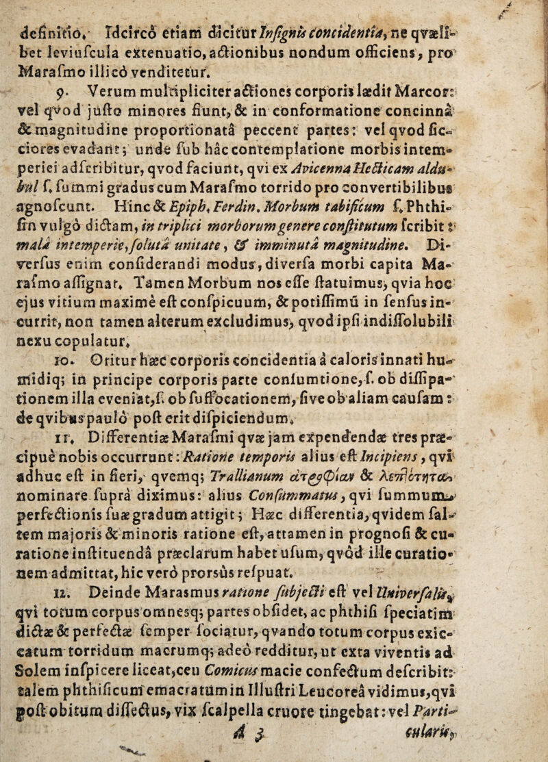 definitio,- Idcirco etiam di ci t urinftgntsconcidentia^ quaeli¬ bet leviufcula extenuatio, adionibus nondum officiens, pro' Marafmo iilicd venditetur. 9. Verum multipliciter asiones corporis laedit Marcor; vel qvod jufto minores fiunt, & in conformatione concinna' Stmagnitudine proportionata peccent partes: vel qvod fic» ciores evadant; uride fub hac contemplatione morbis intem¬ periei adfcribitur, qvod faciunt, qvi ex Avicenna HeSiicam at au* kul f, fommi graduscum Marafmo torrido pro convertibilibus agnofcunt. Hinc & Epipb, Ferdin. Morbum tabificum f, Phthi» fin vulgo didam, in triplici morborum genere confiitutum feribit V mala intemperie,foiutd unitate, 0* imminuta magnitudine. Di¬ ve r fu s enim eonfiderandi modus, diverfa morbi capita Ma¬ rafmo affignar. Tamen Morbum nos effe ftatuimus) qvia hoc ejus vitium maxime eftconfpicuuitt, &pofiffim£i in fenfusin- cutrit, non tamen alterum excludimus) qvod ipfiindiffolubili nexu copulatur, 10. Oritur haec corporis concidentia a calorisinnati hu- triidiq; in principe corporis pacte conlumtione,f. ob diffipa-' donem illa eveniat,fi ob fuffocationem, fiveobaliam caufam: de qvibus paulo poft erit difpiciendura» 1 r. Differentiae Marafmi qvae jam expendendae tres prae¬ cipue nobis occurrunt ■.Ratione temporis alius tklncipiens, qvi1 adhuc eft in fieri,- qvemq; Trallianum drppCplctv & As7fiorj)Tce, nominare fupra diximus: alius Confummatus,qvi fummumi*’ perftdHonis fuaegradumattigit; Haec differentia,qvidem faD tem majoris & minoris ratione eft, attamen in prognofi & cu¬ ratione inftituenda praeclarum habet ufum, qvod ille curatio¬ nem admittat, hic verd prorsus refpuat. n. Deinde Marasmus ratione fubjeHi eft vel llMberfalit% qvi totum corpus omnesqj partes obfidet, ac phthifi fpeciatiia didbedcperferae femper fodatur, qvando totum corpus exic-’ catum torridum macrumq; adeo redditur, ut exta viventis ad Solem infpicere liceat,ceu Comicus macie confedum deferibits- talem phthificumemacratumitt Uluftri Leudorea vidimus,qvi poftobitum diffe&us, Yix fcaJpella cruore tingebat: vel Pani**