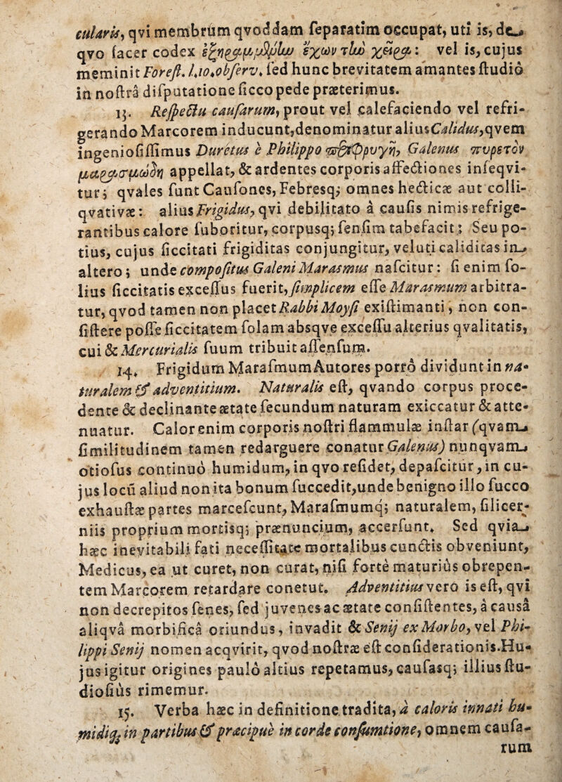 cularis, qvi membrum qvoddam feparatim occupat, uti is, do avo (acer codex sfyi&ppfyjlw %%wihjo ££%&: vel is, cujus meminit Forefl. l,io,obferv> ied hunc brevitatem amantes dudid in noftra difputatione ficco pede praeterimus. 15. Rejpeftu caufarurn, prout vei calefaciendo vel refri¬ gerando Marcorem inducunt,denominatur aliusC4//W«r,qvem ingeniofiflimus Durem e Philippo qr&sQpvyrb Galenus 7rvpsrov appellat, & ardentes corporis a ffedio nes infeqvi- tur j qvales funt Caufoncs, Febresq; omnes hedicae aut colli- qvativte: alius Frigidus, qvi debilitato a caufis nimis refrige¬ rantibus calore fuboritur, corpusq; fenfim tabefacit,; Seu po¬ tius, cujus ficcitati frigiditas conjungitur, veluticalidicas iiu altero; unde compofitm Galeni Marasmus nafcitur: fi enim fo- lius ficcitatisexceffus fuerit, Jimplic em ede Marasmum arbitra¬ tur, qvod tamen non placet RabbiMoyft exidimanti, non con¬ fidere polfeficcitatem folam absqve excefiu alterius qvalitatis, cui & Mercurialis fuum tribuit aflersfum. 14» Frigidum Marafmum Autores porro dividunt in »4* turalem & adventuum. Naturalis ed, qvando corpus proce¬ dente & declinante aetate fecundum naturam exiccatur& atte¬ nuatur. Calorenim corporis nodri flammulae indar ('qvatru fimilitudinem tamen redarguere conatur Galenus) nunqvarru otiofus continuo humidum, in qvorefidet, depafcitur,in cu¬ jus locu aliud nonita bonum fuccedit,unde bqnigno illo fucco exhaudte partes marcefcunt, Marafmumq; naturalem, filicer; niis proprium mortisq; praenuncium, accerfunt. Sed qvia_. h*c inevitabili fati neceflitace mortalibus eundis obveniunt, Medicas, ea ut curet, non curat, rufi forte maturius obrepen¬ tem Marcorem retardare conetut. Adventitias veto ised, qvi non decrepitos fenes, fed juvenes ac state confidentes, a causa aiiqva morbifica oriundus, invadit & Senij ex Morbo, vel Phi¬ lippi Senij nomen acqvirit, qvod nodrae ed confiderationis.Hu* jus igitur origines paulo altius repetamus, caufasq; illius du- diofius rimemur. 15. Verba haec in definitione tradita, i caloris innati hu- mi Aia- in partibus & pracipue i» corde eon/umtione, omnem caufa- n - rum