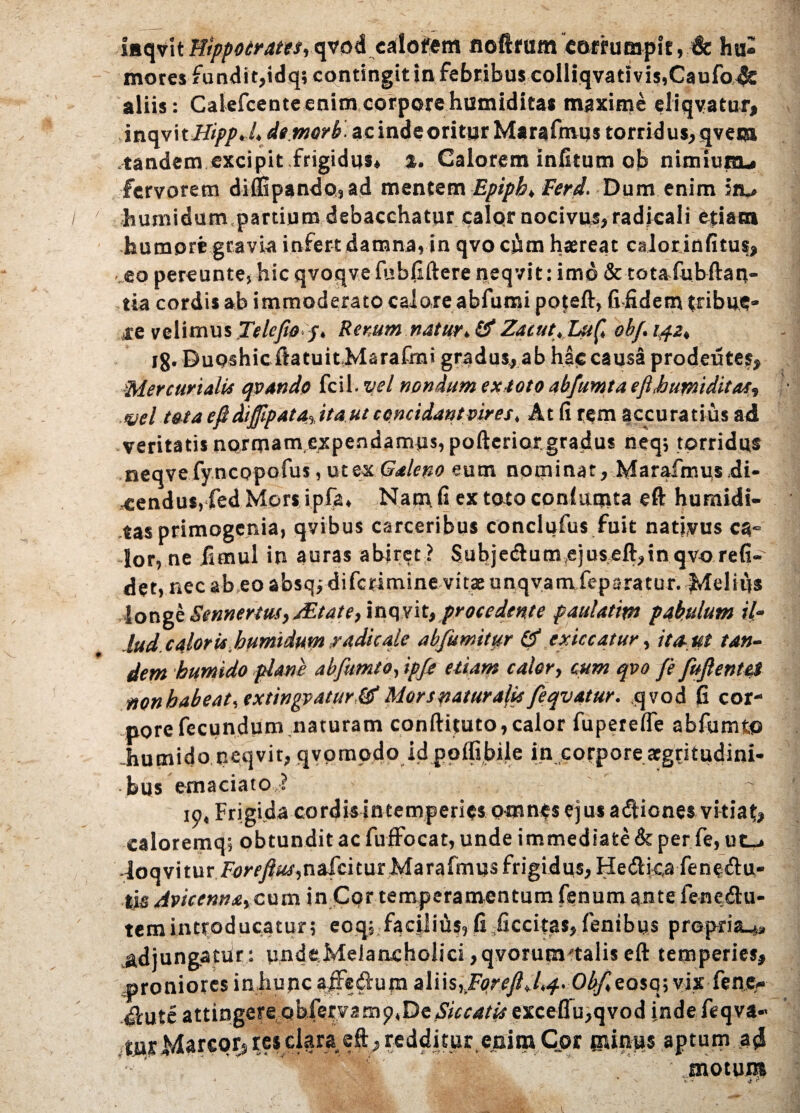 faqvit Hippocrates, qvodcalofem noftfum corrumpit, & hu« mores fundit,idq; contingit in febribus coIliqvativis,Caufo4c aliis: Calefcente enim corpore humiditas maxime eliqyatur, inqvitHippJ, demor b. acindeoritur Marafmus torridus, qvem .tandem excipit frigidus* %. Calorem infitum oh nimium* fervorem di{3Gpando,ad mentem Epiph, Ferd. Dum enim iiu humi dum, partium debacchatur calqr nocivus, radicali etiam humore gravia infert damna, in qvo cjim haereat calor infitus, ..eo pereunte, hic qvoqvefubfiftere neqvit: imd & totafubftatv- tia cordis ab immoderato caioreabfumi poteft, fifidem tribue» re velimus Telcfwp, Remm naturZacut.Luf, obf. 1421 jg. Dupshicftatuit Marafmi gradus, ab hae causa prodeutes, Mercurialis qvando fcil -vel nondum extoto abfumta eft.humiditas, vel tata eftdi§ipata% ita ut concidant vires. At fi rem accuratius ad veritatis norma™,expendamus, pofteriorgradus neq; torridus neqvefyncopofus, ut ex Galeno eum nominat, Marafmus ,di¬ cendus, fed Mors ipfa. Nam fi ex toto conlumta eft humidi¬ tas primogenia, qvibus carceribus conclufus fuit natfvus ca« ior, ne fimul in auras abiret ? $ubje<ftum,ejuseft,in qvo refi- det, nec ab eo absqj difctimine vitae unqvam feparatur. Melius longe Sennertus,jEtqte,iaqyit,procedente paulatim pabulum il- lud calor is,humidum radie ale abfumityr & exiccatur, ita-ut tan¬ dem humido plane abfumto, ipje etiam calor, cum qvo fe fujlentei non habeat, extingj>4tyr,&‘Mors naturalis feqvatur. qvod fi cor¬ pore fecundum naturam conftituto,calor fuperefle abfumto -humido neqvit, qyompdo id ppflibile in corpore aegritudini¬ bus emaciato? 19, Frigida cordis intemperies omnes ejus adiones vitiat? caloremq; obtundit ac fuffocat, unde immediate & per fe, ut_* loqvitur Fdr/y?^t,nafcitur Marafmus frigidus, Hedtica feneftu- Avicennaycvun in Cor temperamentum fenum ante fenedlu- temintroducatur; eoq; faepius,fi ficcitas,fenibus propria .adjungatdrundeMelancholici ,qvorum'talis eft temperies? proniores inhunc affeftum aliis,iFe>reJM*4<0bf*eQSQ', vix fenev dlute attingereqhXepvstnp^e Siccatis exceflu,qvod indefeqva-' tUsMarcprs res clara, eft, redditur eoira Cor Blintis aptum 3(1 ■ ‘ .motura