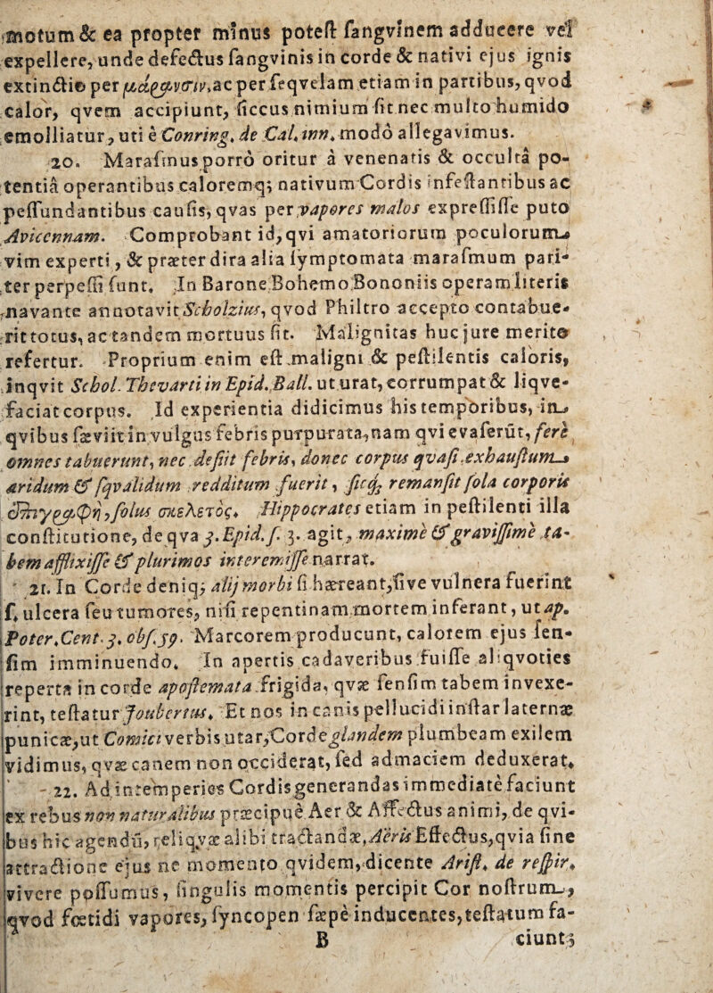 «motum& ea propter minus poteft fangvinem adducere vel expellere, unde defe&us fangvinis in corde & nativi ejus ignis extinfti© per jtics^vflVr.acper feqvelam etiam in partibus,qvod calor, qvetn accipiunt, (tccus nimium fit nec multohumido emolliatur, uti e Conring, de Cal,trm> modo allegavimus. 20. Marafmusporro oritur a venenatis & occulta po¬ tentia operantibus caloremq; nativum Cordis «nfeilantibus ac peffundandbus caulis, qvas yexyapores malos expreflifle puto Aviccnnam. Comprobant id,qvi amatoriorum poculorum-» vim experti , & pr<eter dira alia lymptomata marafmum pari¬ ter perpelli funt, In Barone BohemolSBononns operamIneris rnavance annotavitScbolzius, qvod Philtro accepto contabue- rittotus, ac tandem mortuus fit. Malignitas huc jure merite refertur. Proprium enim eft.maligni & peftilentis caloris, Jnqvit Scboi Thevarti in Epid.Ball. ut urat, corrumpat & liqve- faciat corpus. Id experientia didicimus his temporibus, in., avibus fssviit in vulgus febris purpurata,nam qvi evaferut, fere omnes tabuerunt, nec defit febris, donec corpus epvafi .exhaufurtis seridum & fqvalidum redditum fuerit, fccj-. remanft fola corporis 3hy&<pri,fo!us meXeib<;> Hippocrates etiam in peftilenti illa conftitudone, de qva q.Epid.f. 3. agit, maximetf gravijfme .ta¬ bem affixijfe & plurimos interemijfe npxxat. 2r. In Corde deniqj alij morbi (i haereant,live vulnera fuerint f, ulcera feu tumores, ni fi repentinam mortem inferant, ut ap. \ Poter, Cent.q. obfjp. 'Marcorem producunt, calorem ejus fen- ;fim imminuendo. In apertis cadaveribus fuiffe ahqvodes ■reperta incordc apofemata qvje ienfim tabem invexe¬ rint, teftatur foubcrtm, Et nos in canis pellucidi indar laterna: ipunica;,ut Comici verbis utar^Corde^/^m plumbeam exilem vidimus, qvx canem non occiderat, fed ad maciem deduxerat» ' - 22. Ad intefnperiesCordisgenerandas immediate faciunt ex rebus non naturalibus praecipue.Aet & Aflfe 61 us animi, de qvi* btis hic agendu,reliq.yx alibi tradl:and3e,^cwEfte61us,qvia fine attra&ione ejus ne momento qvidem,.dicente Arift, de refir, vivere ppffumus, lingulis momentis percipit Cor noftrum-, qvod foetidi vapores, fyncopen fspe inducentes,teftarum fa- \f B ' ciuntr,