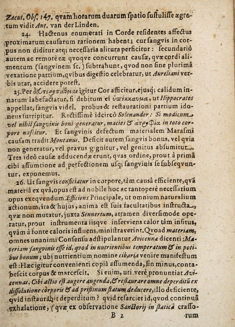 «* ,1ZdeuhOty i4?> qvamliofafiimduarumfpatlo fuftuli/Te aegre-' tum vidit Jnt, van derLinden» 24. HaSenus enumerati in Corde relidentes affe&us 'proximarum caufarum rationem habent ; cur fangvis in cor¬ pus non diditur atq; neceffaria alitura perficitor: fecundario .autem ac remote eae qvoqve concurrunt caufas, qv®cordi aii- mentum (iangvinem fc») fubtrahunt, qvod non fine plurima vexatione partium,qvjbus digeftio celebratur, ut Aurelianiver- bis utar, accidere poteft, Igi.tur Cor afficitur.ejusq; calidum in- matumiabefadatur, fi debitum ei v&iw.avuct, ut Hippocrates appellat,fangvis videl» probusdc reftaurationi partium ido¬ neus furripitur. Redtiffime idcirco Solcnander: Si modicum.» vel nihil fangvims boni -generatur, macies Sf a,Tgy(pla in toto cor- fore nafcitur. Et fangvinis defedlum materialem Marafmi caufam tradit Montanus. Deficit autem fangvis bonus, vel qvia non generatur,vel pravus g gnittir, vel genitus abfumitur^»» Tres vdeocaufse adducendserunt,qvas ordine,prout a prima cibi affumtione ad pe?fedlionem ufq; fangvinis felubfeqvun- tur, exponemus» -26. lic fangvis conficiatur in corpore,tam causa efficiente,qva .materia ex qva,opus eft ad nobile hoc ac tantopere necelTariuin opus exeqvendum.E^wwJ-Principale, ut omnium naturalium aftionum,ita & hujus, anima eft fuis facultatibus inftrudhu,» qva; non mutatur, juxta Sennertum, attamen diverfimode ope¬ ratur, prout inftrumenta iisqve inferviens calor tam infitus, qvam afonte caloris influens,minfftraverint.Qvoadw»<<rw/»»ss omnes unanimi Confenfuadftipulantur^wce»»* dicenti ■.Ma¬ teriam fangvinis cffe id, qvod in nutrientibus temperatum & in poti-’ bwbonum,ubi-.nutrientiumnomine cibaria venire manifeftutn eft :Hscigitur convenienti copia affumendaffin minus,conta- jbefcit corpus & oiarcefcit» Si enim, uti,vere pronuntiat/M- cennas, Cibi alito eji augere augendarejiaurare omne deperditu ex: diffolutione corporis & ad prijitnum fiatum deduc er e 1 o deficiente, qvid inftaurdJjit deperditum ? qvid refarciet id,qvod continua ifXhalatione,fqvae ex obfemtione Saniiorij in Jiatica craffo- B % -runa