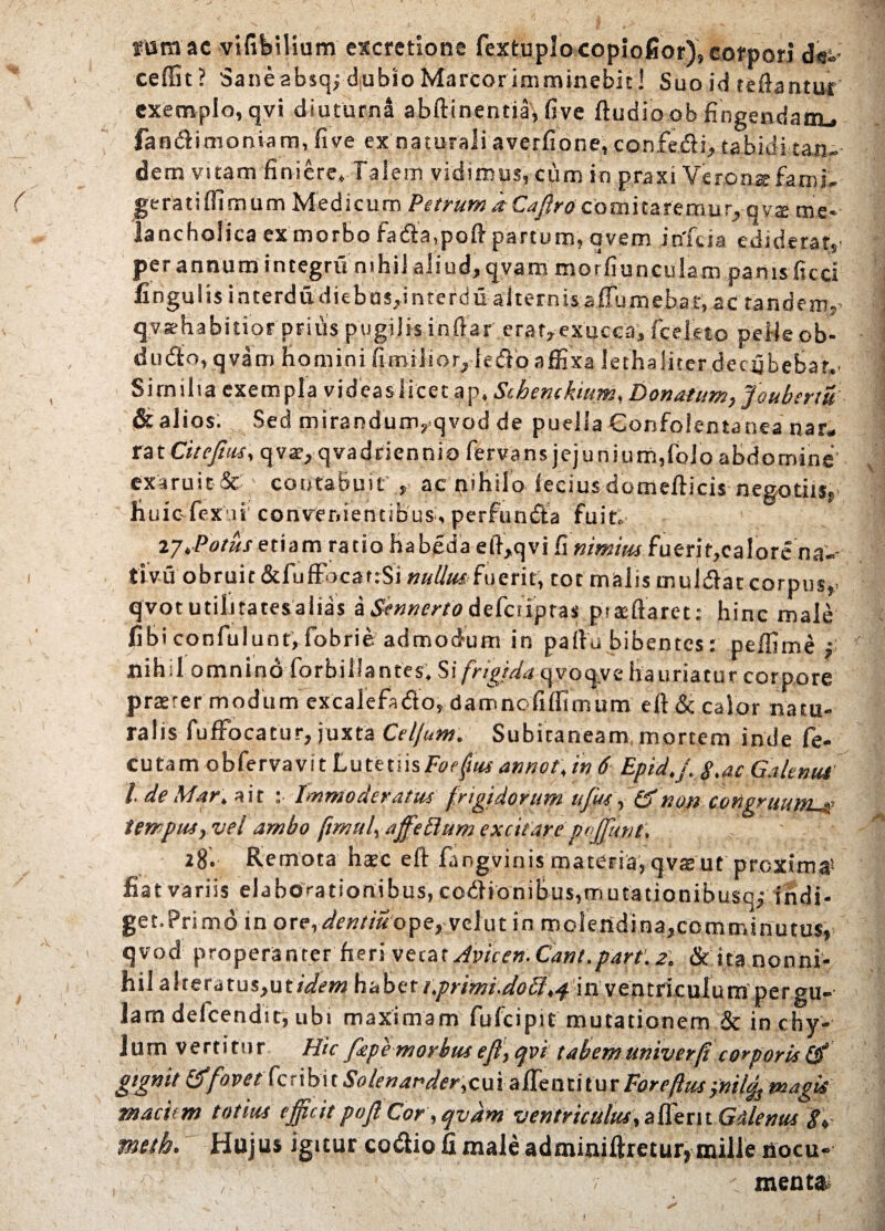 tara ac vifibilium cxcretione fextuplocopiofior), corpori d«s» ceffit ? Sane absqj dubio Marcor imminebit! Suo id teftantur exemplo, qvi diuturna abftinentia, five (ludio ob fingendam., fandlimoniam, five ex naturali averfione, confefti, rabidi tan¬ dem vitam finiere. Talem vidimus, cum in praxi Veronsfami- ge rati (fimum Medicum Petrum a Cafiro comitaremu r, q v$ me¬ lancholica ex morbo fadla,pofi partum, avem itffcia ediderat, per annum integru nihil aliud, qvam morfiunculam panis ficci fingulis interdudiebas,interdu alternis aflumehat);ac tandem,’ qvsrhabitior prius pugilis indar erat,exucca, fceleto pelleob- dudlo, qvam homini fimilior,iedTo affixa lethaliterdecybebat.. Similia exempla videas licet ap. Schenckium, Donatum, foubertu & alios. Sed mirandum,qvod de puella Gonfolentanea nar* rat Citefms, qvar, qvadriennio fervans jejunium,folo abdomine exaruit & contabuit' , ac nihilo (ecius domedicis negotiis, liuiofexai convenientibus, perfuncta fuit. 27.Potus etiam ratio fiabeda e(l,qvi fi nimius fuerit,calore na-- tlvu obruit &fuffocat:Si nullus iuerit, rot malis mulfht corpus,> qvot utilitatesalias a Sennerto defciiptas proflaret: hinc male fibi confulunt, fobrie admodum in palla bibentes: peffime f nihil omnino forbi liantes. Si frigida qvoqve hauriatur corpore praeter modum excalefa&o, damnofidimum eft& calor natu¬ ralis fufFocatur, juxta Celjum. Subitaneam, mortem inde fe- cutam obfervavit Luttuh Foeftus annotjn 6 Epid.f. $,ae Galenus l.deMar. ait : Immoderatus frigidorum tijus, non congruum.'ue tempus, vel ambo ftrnub affetlum excitare p«J[mit, 28. Remota hate eft fangvinis materia, qvasut proxima5 fiat variis elaborationibus, codlionibus,mutacionibusq,- indi- get.Primd in ore,dentiuope,velut in molendina,comminutus, qvod properanter fieri veca t Avie en. Cant.part'. 2. & ita nonni¬ hil alteratus,ut/We»2 habeti.primi.do£l,4 in ventriculum pergu¬ lam defeendit, ubi maximam fufeipit mutationem & in chy¬ lum vertitur Hic ffipemorbus ejl, cjvi tabem univerfi corporis Qf gignit fovet feribi t Solenander,cui affenti tur Foreftuspnil^ magis maciem totius efficit pojl Cor, qvam ventrictilus,zfct\i Gilenus S* meth. Hujus igitur codio fi male adminifiretur, mille nocu- / menta.5