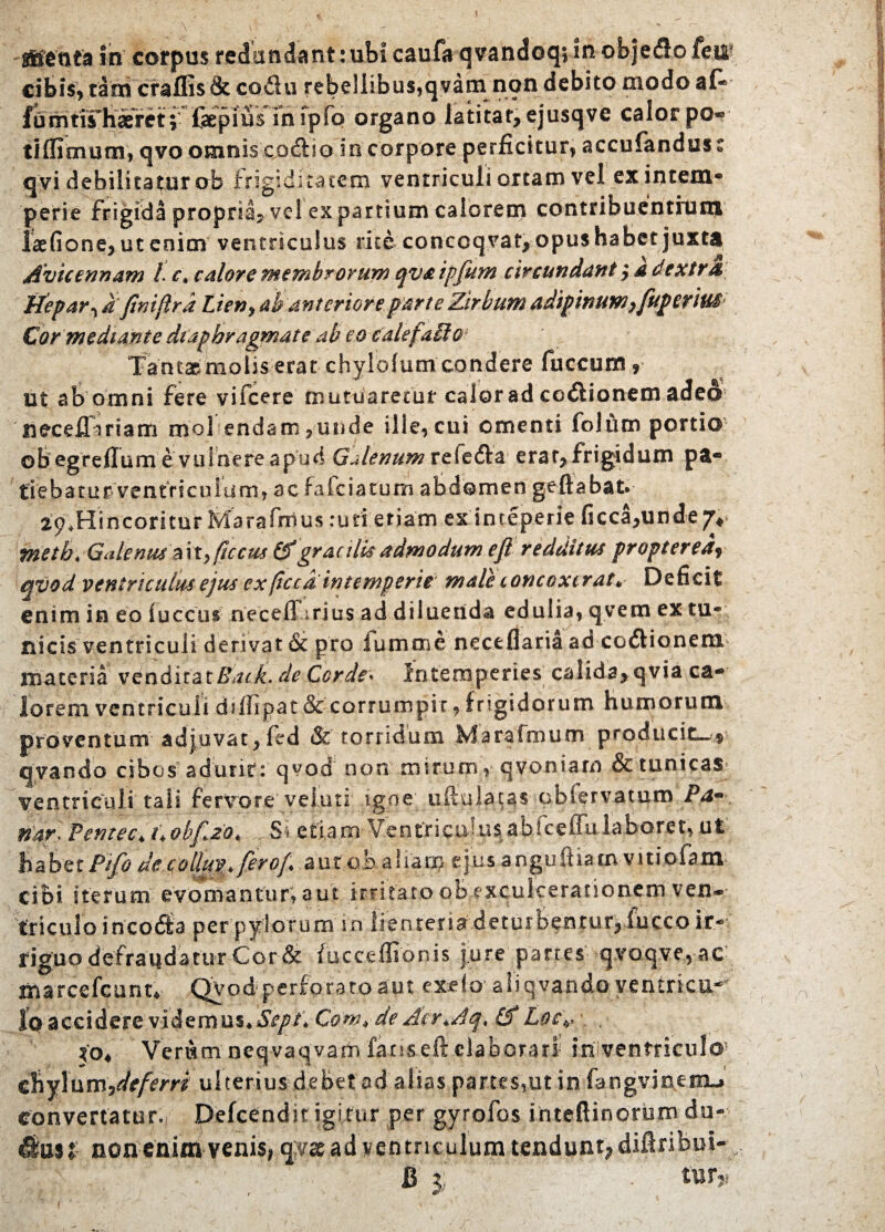 jfienta in corpus redundant:ubi caufa qvandoq; inobje&o fejup qvi debilitatur ob frigiditatem ventriculi ortam vel ex intem¬ perie frigida propria? vel ex partium calorem contribuentium laefione*ut enim ventriculus rite conccqvat* opus habet juxta Avicennam L c\ calore membrorum qvaipfiim civcundant * a dextra, Hepar ^ afiniflra Lien, ab anteriore parte Zirbum adipinuw yfuperius Cor mediante diaphragmate ab eo cale fallo Tantasmolis erat chylolum condere fuccurn * ut ab omni fere vifcere mutuaretur calor ad cefiionem adeo neceffiriam mol endam ?unde ille, cui omenti lolum portio o B eg r e fiu m e v u I n e re a p u d Gj /enum r e fe ft a e r a t* fr i gi d u m p a- tie b a tu r ventri culum, ac fafciacurn abdomen geftabat. 2p,Hincoritur Marafnius ruri etiam ex inteperie ficca*unde7* metb< Galenus a i t> ftccus (A gracilis admodum efl redditus propterea, qvod ventriculus ejus ex(iccd intemperie male concoxerat* Deficit enim in eo fuccus neceffirius ad diluenda edulia, qvem ex tu¬ nicis ventriculi derivat & pro lumme neceflaria ao coftionem materia venditatRack.de Corde* Intemperies calida* qvia ca¬ lorem ventriculi drilipat & corrumpit, frigidorum humorum proventum adjuvat* fed & torridum Marafmum producit— q.vando cibos adurit: qvod non mirum, qvoniarn & tunicas ventriculi tali fervore'velati igne; uftulacas obiervatum Pa* nar. Pentec* Cobfzo* - S» etiam Ventrsctv-!iis abicefiu laboret, ut habet Pifo de collm, fer of a u t o b a 1 una t\ u s a ngu ft ia m v i ti ofa m cibi iterum evomantur, aut irritato ob exculcerationem ven¬ triculo incola per pylorum \ n lienteria det orbentur* lucco ir- tiguo defraudatur Cor & fucceffionis jure panes qvoqve, ac msrcefcunt* QVodperforatoaut excio4aliqvando yentricu- Io accidere videmus* Sept\ Comede Acr*Aq< (A hoc*- Xo, Verum neqvaqvam fanseft elaborari ?£i ventriculo1 chylum ^deferri ulterius debet ad alsas partes,ut in fangvinemu convertatur. Defcendit igitur per gyrofos inteftinorem du« fimi- non enim venis* qyac ad ventriculum tendunt* diflribui- : _ B f/ : • tur* cibis, tam craffis & co£lu rebellibus,qvam non debito modo a fomtirt mfpfp organo latitat* ejusqve calor pc tiffioraum, qvo omnis cofiio in corpore perficitur, accufandu!