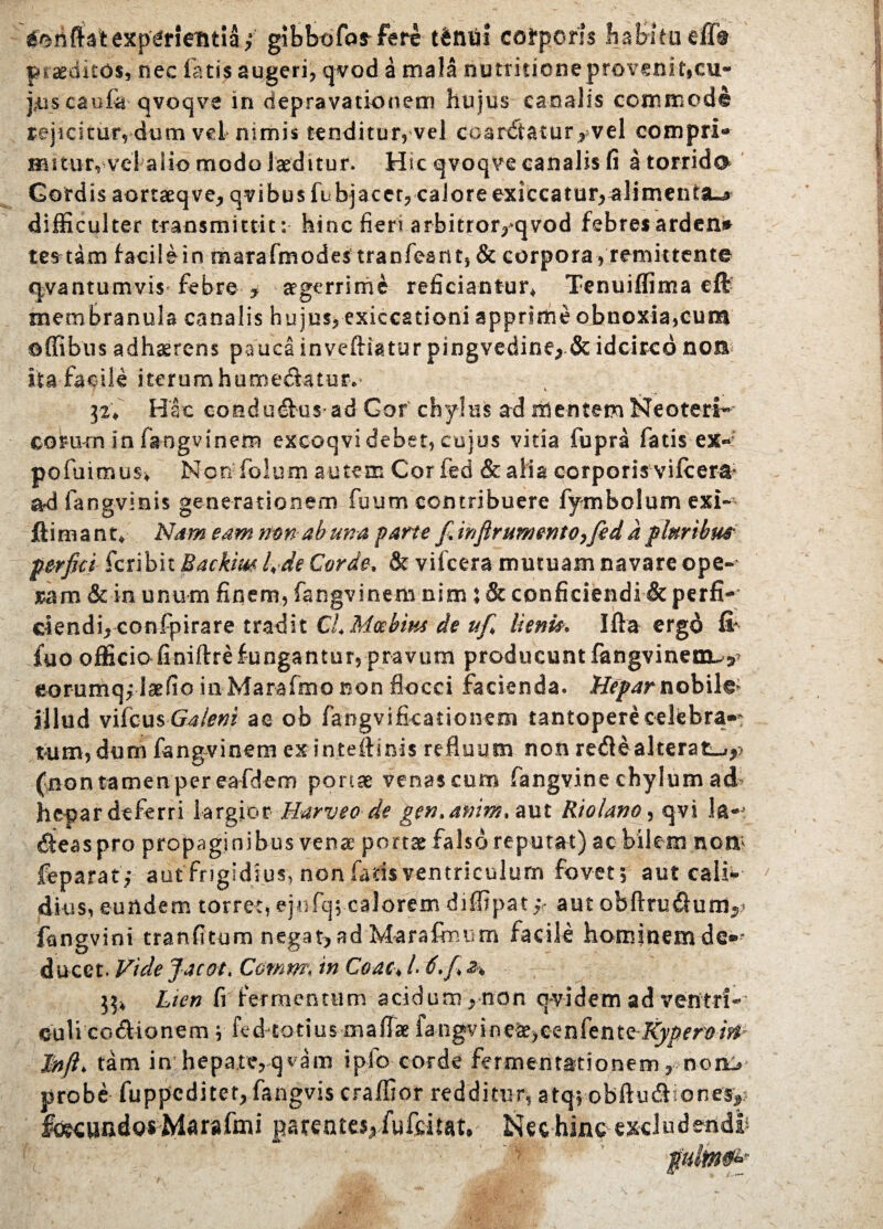 inflat experientia; gibbo far fere tbnui corporis haBitaeffh praeditos, nec fatis augeri, qvod a ma!a riutritieneproveniticu- puscaufa qvoqve in depravationem hujus canalis commode rejicitur, dum vel nimis tenditur, vel coar£tatur> vel compri¬ mitur, vel alio modo laeditur. Htc qvoqve canalis fi a torrido Gordis aortaeqve, qvibus fubjacet, calore exiccatur,^limentSL^ difficulter transmittit: hinc fieri arbitror,>qvod febres ardens tertam facilein marafmQdestranfeant, & corpora, remittente qvantumvis febre * aegerrime reficiantur* Tenuiffima eft membranula canalis hujus, exiecationi apprime obnoxia,cum affibus adhaerens pauca inveftiatur pingvedine, & idcirco non ita facile iterum hume&atur. 32* Hac eoadudtus ad Gof chylus ad mentem Neoteri^ coram in fangvinem exeoqvi debet, cujus vitia fupra fatis ex» pofuimus* Non folum autem Corfed & alia corporis vifcera* adfangvmis generationem fuum contribuere fymbolum exi- ftimant* Nam eam nm- ab una farte fi.infir umento yfed a pluribm perfici fcribit Backim lvde Corde, & viicera mutuam navare ope¬ ram & in unum finem, fangvinem nim : & conficiendi & perfi- clendiYconfpirare tradit ClMoebm de ufi lieni*. Ifta ergo fi* fuo officio finiftrefungantur, pravum producuntfangvinenx^ eorumqflaefio inMarafmGBon flocci facienda. Hepar nobile illud vifcus Galeni ac ob fangvifkationem tantopere celebra»» tum, dum fangvinem ex inteflinis refluum non redle alterat^,? (non tamen per eafdem portae venas cum fangvine chylum ad hepar deferri largior Harveo de gen.anim, aut Riolano, qvi ^teaspro propaginibus vena* portae falso reputat) ac bilem nem feparatf aut frigidius, non faris ventriculum fovet; aut caii- ditis, eundem torret, ejufq; caloremdiflipat* aut obflrudlum^ fangvini tranfitum negat,ad Marafimim facile hominemde®* ducet. Vide fac at♦ Comm\ in Coae* /. 6. fi 2% 53* Lten fi fermentum acidum, non qvidem ad ventri* culi co&ionem ;■ fed totius maflae fa-ngvine^e>eenfenteKyperoirt J!nft> tam in hepate,qvam ipfo corde fermentationem rnon> probe fuppeditet, fangvis craffior redditur, atqv-obftu&iones*? fo^undgs Marafmi patentes, fufeitat. Nec hinc excludendi