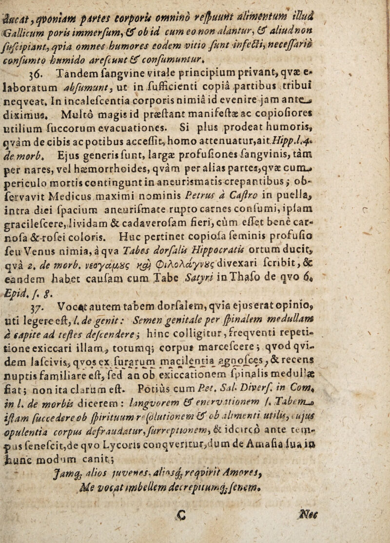 'Mmdt, qvonlatn pdrtes corpori* omnino reftuutft nlmmtum iUud $Gallicum poris immerfum, & obid eum eo-non alantur, (f altudnbn (hftpiant, qvia omnes humores eodem mtio fttnt rnfe£Hy necejfari0 eonfumto kmnido arefiunt &*confumuntur♦ 36. Tandem fangvine virale principium privant, qva> e* laboratum abfumunt, ut iniufficienti copia partibus tribui neqveat* In incalefcentia corporis nimia id evenire jam ante-# diximus* Multo magis id praeftant manifeftae ac copiofiores utilium fuccorumevacuationes. Si plus prodeat humoris, qvam de cibis ac potibus acceffit,homo attenuatur,aitHippJrf* dem&rb♦ Ejus generisfiint, largae profuflones fangvinis, tam per nares, vel hasmorrhoides, qvam per alias partes,qvae curru periculo mortis contingunt in aneunsmatis crepantibus > ob~ fervavit Medicus maximi nominis Petrus a Caftro in puella> intra dici fpacium aneurifmate rupto carnes conlurni, tplam gracilefcere, lividam &cadaverofam fieri, cum effet bene car- nofa &~rofei eoioris. Huc pertinet copiofa feminis profufio feu Venus nimia,aqva Tabes dorfalU Hippocratis ortum ducit* qva 2, de morb. veoya^g (fihoXdyvxg divexari icribit,& eandem habet caufam cum Tabe Satyri inThafo de qvo <5« Epid♦ f §. v 37. Vocitantem tabem dorfaiem,qvm ejuseratopinio. Uti legere e ft,A de genit: Semen genitale per (pinalem medullam 6 capite ad teftes defendere*, hinc colligitur , freqventi repeti¬ tione exiccari illam, totumq; corpus maredeere ; qvod qvi- dem lafcivis,qvo#sex:iurariim macikrma agnofces7&recens nuptis familiare eft, fed an ob exiccationem fpinaiis medullae fiat; non ita clarum eft* Potius cum Pea, Sal. Dfaerf in Com* in L de morbia dicerem: langvorem & enervationem A Tabente ifiam fuccedereob ((trituum rfolutionem & ob alimenti utilis, eujua opulentia corpus defraudatur^ furreptwnem^ & idcirco ante teqfr» pus fenefcit,de qvo Lycoris CQoqventui^dum de Amafialuai$ fiunc modum canit; alios juvenes, dtiwfe reqvirit Amores, Me vocat imbellem dccreguumjffriew* /.