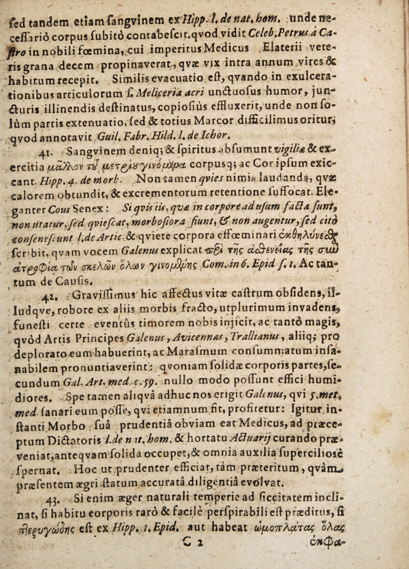 fed tandem etiam fangvinem erTJipp.fi de nat. bem> unde m- ccff3ri6corpus,fubit6comatercit.qvodviditCf/^,P^^C<«- ftro in nobili foemina,;Cui imperitus Medicus .Elaterii ^vete¬ ris grana decem propinaverat., qvae vix intra annum vites & habitumrecepit. Similisevacuatiocflyqvando in exulcera* tionibus articulorum £ Melicerta acri un&uofus humor, juri £luris illinendis deftinatus, copiofius effluxerit, unde nonfo- lum partis extenuatio,ded & totius Marcor dtfficilimus oritur, qvodannotavit Guifi Fabr.Hild.fidelebor* 41. . Sangvinem deniq;’& fpiritus abfumunt vigili* St ex¬ ercitia fjcciTko V Tif psT&tryivoijCtpct corpus q; ac Cor ipfum exic* eant. Hipp. 4> de morb. , N o n t a m e n ^ J ni m i& 1 a u d-a o d a, q vae calorem obtundit,& excrementorum retentione fuffocat. El«* ganter Cous Senex: Si qvisiis,qva in corpore ad ttfum faSafant, non utaturjfed. qviefiat, morboftora fiunt, & non augemur, fed cito confine fiunt fideArtic-.&qvlete corpora etfoetnina ri coiQtiMveiBe fcnbit, qvam vocemGalenus explicat tsfid rqg cLShmag Ttjg cruv dtPOplcc -mSv msAdv oAoe v yivofifirjs ComJn 6. Epid f* /, Ac tan¬ tum de Cauils» ' r  41, Graviifimus hic affe&us vitae caftrum oblidens, il¬ lude, ve, robore ex aliis morbis fradlo, utplurimum invadens, funefti certe eventus timorem nobis injicit, ac tantd magis, qvod Artis Principes Galenus, Avicennas, Trallianus, aliiq; pro deploratoeumhabuerint,acMaraimum confummatuminfa- Babilem pronuntiaverint.: qvomamfolidae corporis partes,fe« eundum Gal. Art.med c.ppi nullo modo poliunt effici humi* diores. - Spe tamen aliqva adhuc nos erigit Galenus, qvi p.met, med fanari eum pofle, qvi etiamnum fit, profitetur: Igitur in- ftanti Morbo fua prudentia obviam eat Medicus, ad praece» ptum Diflatoris Ide n tt. hom.U hortatu Aftuarij curando prae» veniat,anteqvam folida occupet,& omnia auxilia fuperciliose foernar. Hoc ut prudenter efficiat, tam-praeteritum, qvanu» prtefentem aegri .ftatum accuratidiligentia evolvat. 43. Si enim aeger naturali temperie ad ficcltatem incli¬ nat, fi habitu corporis raro & facile peffpirabilieft praeditos, fi Trjegvycocitit; eft ex Hipp, i,Epid, aut habeat &)|U07rA<*T«£ oAag ' * -'C 1 , , COKpfr