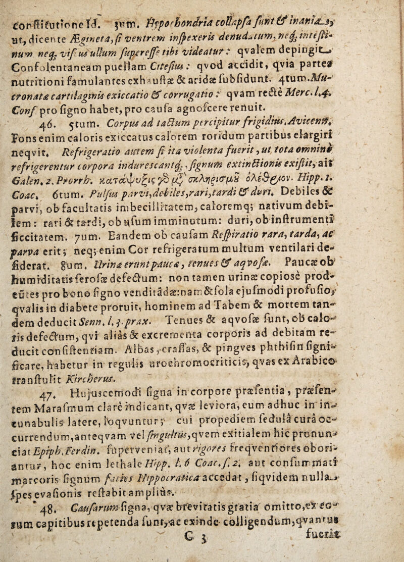 copflifutjoneW. jtmi. fifperhondriatotiapfafiunt & inawaUj- at, dicente Aginet a, (i ventrem injjexeris denudatum.ne^tntefiH- num ncfy vifi us ullum fiuperefife tibi videatur : qvalem depingit-» Confofentaneam puellam Cttefiui: qvod accidit, qvia partetf nutritioni fa mu I antesexh^uftae&aridasfu b fidunt. ^.tum.A/// tranata cartilaginis exiccatio &“corrugatio ; qvam redte Merc.l,4» Conf pro figno habet, pro caufa agnofeere reriuit. 46. 5tum. Corput ad tattum percipitur frigidius. Avitenfti fons enim caloris exiccatus calorem roridum partibus elargiri ' neqvit. Refrigeratio autem fi ita violenta fuerit, ut tota omnine refnverentur torpora indurescant^. .fignum extinldtonis cxijiit. at» Galen, 2. Prorrb. xaTchpvgif rntyttryai oAeS&ov. Hipp.t. Coae, 61um. Fufius parvi,ddUes,rari,tardi&duru Debiles & parvi, obfacultatis imbecillitatem, caforemq; nativum debi¬ lem: rari & tardi, ©bufum imminutum: dari,ob inftrumenti ficcitatem. 7um. Eandem ob cauiam Refiiratio rara-, tarda-, ac parva erit; neq; enim Cor refrigeratum multum ventilari de- fiderat, fum, lirina erunt pauca, tenues & aqvofik. Pauca ob hurnrditatisferoiatdefe&um: non tamen urinae copiose prod* eutes pro bono ligno vcndit2dat:nam&fola ejufmodi profufioy ovalis in diabete proruit, hominem ad Tabem & mortem tan- dem deducit*»». l.pprax. Tenues & aqvofse funt, obesio¬ ris defedhim, qvr alias & excrementa corporis ad debitam re¬ ducit confiftenfia m. Albas,•craffas,& pingves phthifin fignl- ficare, habetur in regulis uroehromocrititio, qvas ex Arabico- tranftulit Kircherus. 47. Hujuscemodi figna in corpore prstfentia’, pfsfen- tem Marafmum clare indicant, qvre leviora, eum adhuc in in¬ cunabulis latere, foqvuntur; cui propediem fedullcuraoc¬ currendum, anteqvaro vel frrgtdfut, rni exitialem hic pronun»’ eiat Epiph,Fer diu. fupetveniaf, Figentes freqvenridres obori'* antu?, hoc enim lethale/%>. U Coac.fi2, aut coniam mati marcoris lignum finies Fhppocratica accedat, fiqvidem nullae ipesevafionis reftabitampliusv ’ 48, Gmfimrn figna, q vae brt v i tat is gratia omitto,ex sg* gumcapitibusupetenda funtyac exinde- colligendum,qvantus ' q v fue-rl*