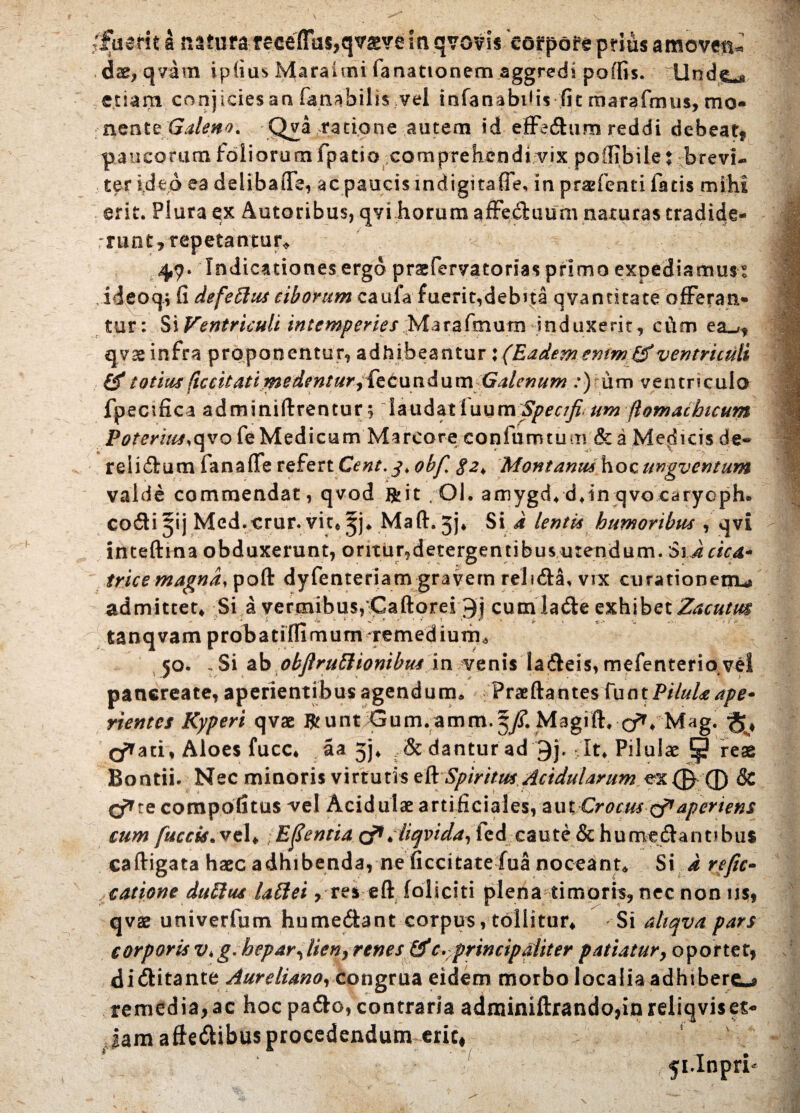 /fuerit a retura receffas,qvsve in qvovis Jof pore prius amoven¬ dae, qvam ipfius Maraimi fanationem aggredi poffis. llnd^ etiam conjicies arx fanabilis vel infanabifis fit marafmus, mo¬ nente Galeno, Qva ratione autem id effedum reddi debeat* paucorum foliorum fpatio comprehendi vix pollibile t brevi¬ ter ideo ea deiibaiTe, ac paucis indigitafle, in pr&fenri fatis mihi erit. Plura ex Autoribus, qvi horum affeduum naturas tradide- r r u ot, repetantur* 4,9. Indicationes ergo praefervatorias primo expediamus® ideoq; fi defeblus ciborum caufa fuerit,debua qvantitate offeran¬ tur: Ventriculi intemperies Mar^fmum induxerit, cum ea_r, qvae infra proponentur, adhibeantur : (Eadememm&ventriculi & totius ficcitatimedentur, {Qcundum Galenum :) um ventricula fpecifica adminiftrentur;;landatluum^er/^^w ftomacbtcum Poter iits.qvo fe Medicum Marcore confumtum & a Medicis de» reiidum fana (Te refert Cent.j. obfi 8z> Montanus hoc ungventum valde commendat, qvod R i t Ql. amygd* djn qvocaryoph. codi jij Med.erur. vit* jj4 Maft. jj* Si i lentis humoribus , qvi inteftina obduxerunt, oritur,detergentibus urendum. Si dcica* trice magndypoft dyfenteriani gravem relida, vix curationem** admittet, Si a vermibus,Caftorei cumlade exhibet Zacutm tanqvam proba tiffimum remedium* 50. , Si ab objlruttionibus in venis ladeis, mefenteriove! pancreate, aperientibus agendum* Fraeftante$fuotP/7W^/^- rientes Kyperi qvae Jfc unt um.amm. Magift, • <j*, 'Mag. ati. Aloes fucc, aa 5), ,& dantur ad 9j. It* Pilulae !■§? reae Bontii. Nec minoris virtutis eft Spiritus Acidularum ex ® ® & O^te compotitus vel Acidulae artificiales, aut Crocus qt*aperiens cum fuccis. vel, ; Edentia & diqvida, fcd caute & hurrvedannbus caftigata haec adhibenda, ne ficcitate fua noceant* Si d refic» canone dubius lablei, res eft foliciti plena timoris, nec non iis, qvae univerfum humedant corpus, tollitur, Si ahqva pars corporis v*g. hepar, lien, renes &(. principaliter patiatur, oportet, di ditante Aureliano, congrua eidem morbo localia adhibere^ remedia,ac hoc pado, contraria adminiftrando,inreliqviset- Jam afiedibus procedendum eric.