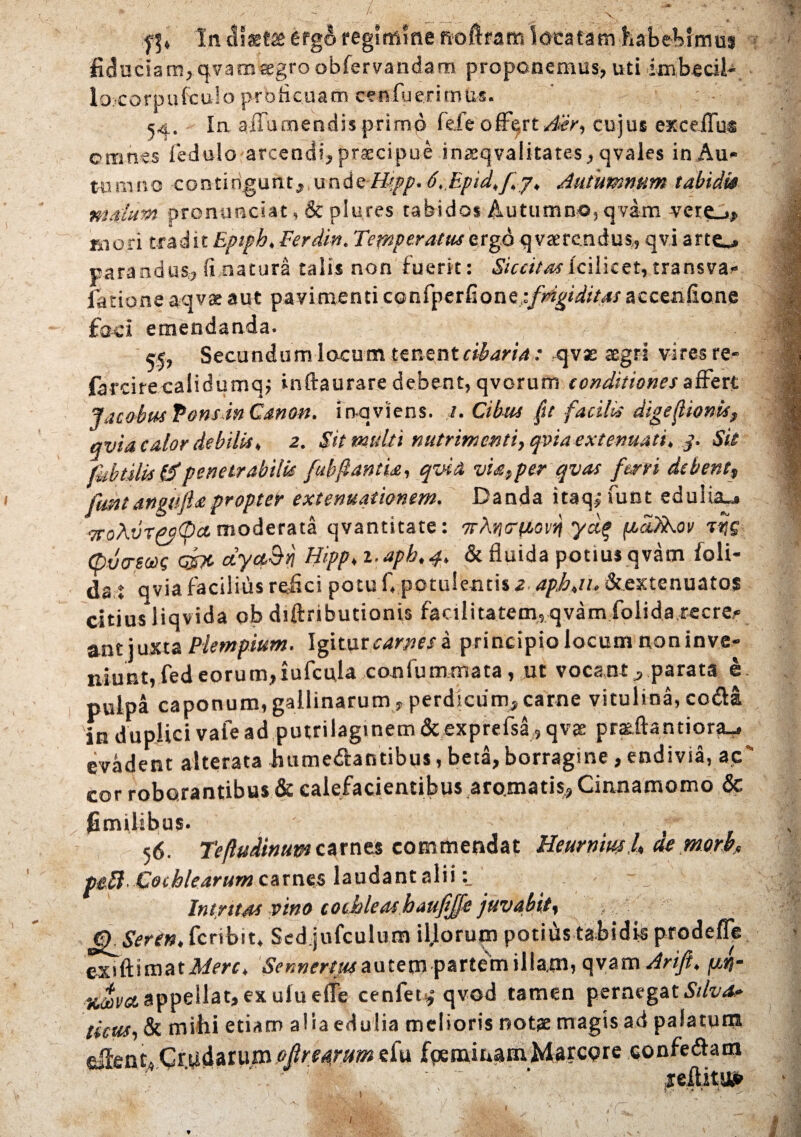 In diaeta erg& regimine fioftram locatam habebimus fiduciam,qvamsegro obfervandam proponemus, uti knbecil- lo.eorpufculo proficuam cenfuerimus. j4, In aiTumendis prirnp fefe offert Aer, cujus exceflus omnes fedulo arcendi, praecipue inaeqvalitates, cjvaies in Au¬ tumno contingunt, und<t Hipp. 6,.Epid,[ j, Autumnum tabidis mdum pronunciat, & plures tabidos Autumno, qvam vere_», mori tradit Epiph, Ferdin. Temperatus ergo qvsercndus, qvi arte», parandus., fi natura talis non fuerit: Siccitasfcilicet, transva- lationeaqvae aut pavimenti confperfions,ifrigiditasaccenfione faci emendanda. 55, Secundum locum tenent cibaria: qvse aegri vires re- farcire calidumqj inftaurare debent, qvorum conditiones affert Jacobus fons in Canon. fnqviens. 1. Cibus ftt facilis digefionis, avia calor debilis, 2. Sit multi nutrimenti, qvia extenuati, 3. Sit fabulis 1$penetrabilis fubflantia, qvia via,per qvas ferri debent fmtangttflapropter extenuationem. Danda itaq; funt edulia», 7TohvT(>p<pct moderata qvantitate: ydg pcafiEov vr,g tpvo-eoog qjpc dyct&rj Hipp, i.apb.4. & fluida potius qvam foli- da t qvia facilius refici potu f, potulentis 2.4/>Am&.extenuato$ citius liqvida ob diftributionis facilitatem, qvam folida recre,- aut juxta Plempium. Igitor a principio locum non in ve¬ niunt, fedeorum,iufcula confummata, ut vocant, parata e pulpa caponum,gallinarum , perdicum,came vitulina, coda in duplici vale ad putrilagmem&exprefsa, qvse pratftantiortu, evadent alterata fiumedantibus, beta, borragine, endivia, ac' cor roborantibus & calefacientibus aromatis, Cinnamomo & fimilibus. , 56. Teftudinum carnes commendat Heurnml, aemorb, ptU- Cochlearum carnes laudant alii Intritas vino cochleas baufijfe juvabit, C^Seren, feribit* Scd.jufculum il.lorum potitis tabidis prodefle exiftimatA/m, Sennerm autem partem illam, qy&mArift, fj.rt- ticova appellat, ex ufu e(Te cenfet,°qvod tamen pernegat Stiva? ticus, & mihi etiam aliaedulia melioris notae magis ad palatum eifent. Crudarum ofirearum efu fpeminam Marcore confedam