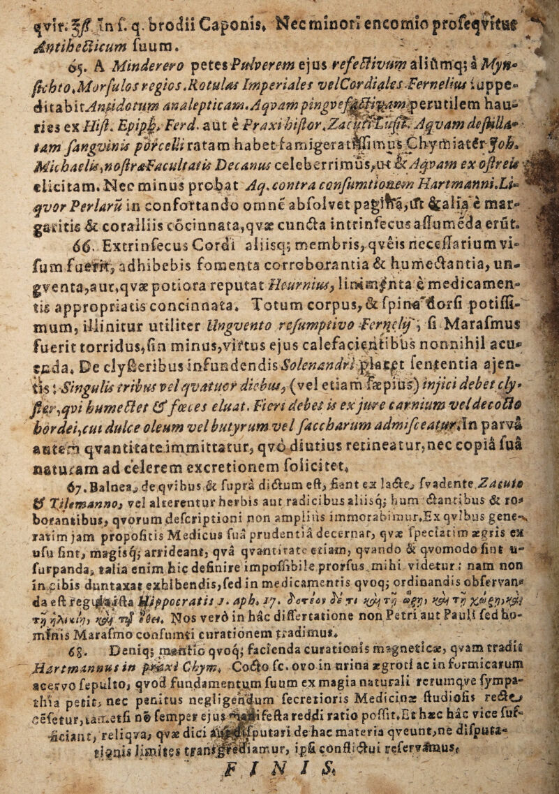 q- brodii Caponis» Nec minori encomio profeqntut dntih e Ilicum fuum. : „ <>5. A Mtnderero peU$Pulpereme]m refetlivumaliftmqsa Myn» ftehtoMorfulos regios .Rotulas Imperiales velCor diales Fernefm iuppe- ditabit Antidotum analepticam.Aqvam pingvef^^^m^tm t il e m hau- tie$ z%Hijl. Epip§yFerd. aut eP^axi4n/lor,Zac0^u0i:AgvamdejHBar - tam fangvinis porcelli ratam habe t f a m igar a tfc mulifc hy rfc i atdvjoh* MitbaelkmoflrdiFacuitaf 1$ Decanus celeberrimus^mikAqvam ex ojlrek \ ciidtam.Neeminus probat Aq.contraconfumtiommHartmmni.Li* qvorPerlaru in confortando omne abfolvet pagifr|,Cft &aiia e mar* garitis^c coralliis cocmnata^quae cunila intrintecusallutneda erfit* 66< Excrinfecus Cordi aliisq; membris^qveis riecdlariumvi» fu m fae^ adhibebis fomenta corroborantia & humeAantia^un- gv^entapaur^qvsepotiora reputatHeumm, 1 imm|n£a £ medicamen* tis appropriacis concinnata* Totum corpusj& fpin^ dorfi potiffi- jnum5 illinitur utiliter Ungvento refimptivo Fer^clq', fi Marafmus fuerit torridus^fin minu$?vi?tu$ ejus calefacientibus nonnihil acu» tg.da« De clyfieribusinfundendisSolenandrh^tpt lententia ajen- tis tSingulis iribus veiqvMmr dichtuy{y% 1 etia rii faepius) injici debet cly» pp^qvi hume Flet (ffocces eluat. Fieri debes k exjme carnium vd de coti® hordeiam dulce oleum vel butyrum vel faccbarum adrmfceaturHn par^i antem qvantitat^imtBittatur? qvo diutius retineatur^nec copia fua naturam ad celerem excretionem fol i citet» 67. Balnea,? de q vi bus,& fupri di$um eft>Jiant ex Is&o (VadenteZaguio ts TJUmanno» vel alterenturherbis aut radicibusaliisq^ ham dantibus & rq* boeatmbus* qvorumdeferipiiani non amplius immorabimur,,Ex qvlbus- gene»*, yatim jam propofitis Medicus fua prudentia decernat, qvae ipscistini xgris ex ufu fintj magisq* arrideantj qva qvamkate edam, qvando & qvomodo fint n- furpanda> talia enim hicdefinire impoffibile pronus ,mihi videtur ; nam non in.ci bis duntaxae exbibendis,fedin medicamentis qvoq; ordinandis cbfervan* da elVregi^tta tfjppoeratisj. aph> /7. tersw ti rt ^ ry Jgy, yjj rjf x®§y>^ rffaiK&i, mrtf*0** Nos verd in hac diflercatione non Petri aut Pauli fed ho¬ minis Marafmo codfuntti curationem tradimus* 6g. Deniqj ttmilio qvoqj facienda curationis mafnetlcx, qvam tradit Hartmannus in pjg&xi Chym♦ Co£b fc. ovo in urina aegroti ac in formicarum acervo fepultOj qvod fundamefitj^m futim ex magia naturali rcrumqye fympa- thia peeit> nec penitus negligen'dum fecretioris Medicina ftudiolii re&o .cefeturitamelfi nifemper ejus ^^^ifefta reddi ratio poffit*Et haec has vice fuf= «Sciant/reliqva^ qvae dici ^^^Putarlde:hac materia qveunt^ne difput^ ijgais limius tjranipl^Ramur, i.p& confli^ui refcrvimuSf - \f i n / &