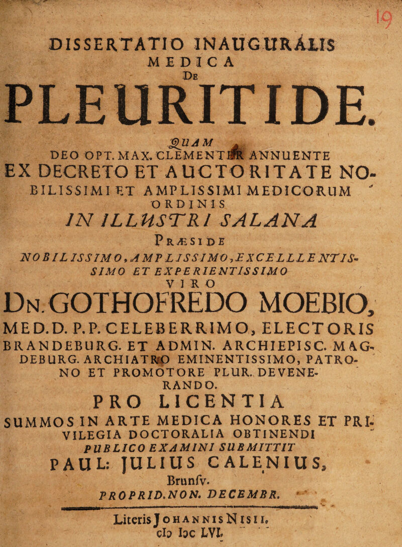 DISSERTATIO 3NAUGtIRAlIS MEDICA De gU AM . DEO OPT. M A X, € L EM E NT jfe. ANNUENTE EX DECRETO ET AUCTORITATE NO- BIL1SSIMI ET AMPLISSIMI MEDICORUM  ORDI N -I S IN ILLUSTRI SAL AN A PRjESIDE NOBIL IS SIM 0,AMPLISSIMO ,E X CEL LLE NTIS- SIMO ET EX PE RIENTIS SIMO Dn.GOTHOFREDO moebio, MED.D. P.P. CELEBERRIMO, ELECTORIS BRANDEBURG. ET ADMIN. ARCHIEPISC. MAG- DEBURG. ARCHIATRO EMINENTISSIMO, PATRO¬ NO ET PROMOTORE PLUR. DEVENE¬ RANDO. PRO LICENTIA SUMMOS IN ARTE MEDICA HONORES ET PRt VILEGIA DOCTORALIA OBTINENDI PUBLICO EXAMINI SUBMITTIT PAUL: JULIUS C ALENIUS, Brunfv- PROPRID.NON. DECEMBR. Literis! ohannisN rsii, clo hc IU ' *
