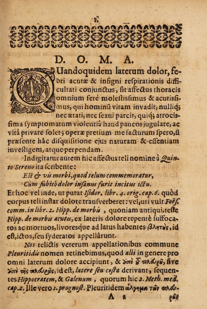 D. O. M. A. Uandoquidem laterum dolor, fe- bri acutx <5c infigni refpirationis dijffi- cultati conjun&us, fit affedus thoracis omnium fere iuoleitisfinius & acurisfi- mus,quihomirni vitam invadit, nul]i<|§ nec setati, nec fexui parcit? quiq^ atrocis- fimafymptomatum violentia haud paucosjugulare, ac vita privare folet j operae pretium mef&cturum fpero,fi praefente hac difquifitione ejus naturam & eficntiam inveRigem, atque perpendam. Indigitatur autem hic affe&us teli nomine to Sereno ita fcribcnte: E fi & vis morbirfuod telum commem oratur, Cum Jubito dolor infimes furit incitus iffu. Et hoc vel inde, ut putat Jftdor. libr. 4, orig, cap.tf. quod corpus teliinftar dolore tranfverheret: vel,uti vulti^^T comm.in libr. z. Hipp. de morbis , quoniam antiqui,tefte Hipf' de morbis acutis, ex lateris dolore repenti fuffoca» tos ac mortuos,livoresque ad latus habentes id cft,idos,feu fyderatos appellarunt. Nos relidis veterum appellationibus commune Pleuritidis nomen retinebim us,quod dii in genere pro omni laterum dolore accipiunt, & W $ fi ve wvfkds&Zo^ide&Jaterefiucofia derivant, fequen® tesHippocratem, & Galenum , quorum hic a. Meth* mei, c*p'2> \ Ile vero /. prognojl, fleuritidem tm A t r-} &