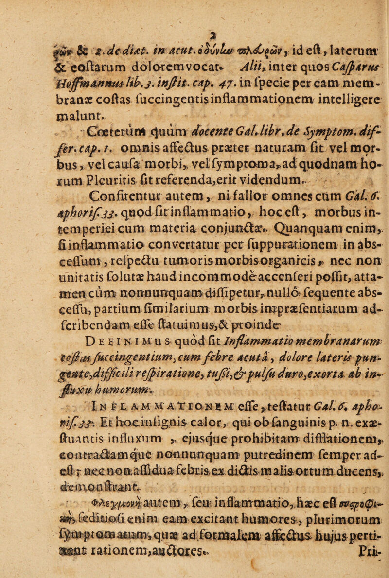gfifc & 2.dediat. inacut*oSuvlu/ , id eft, laterum 5e collarum dolorem vocat* Alii, inter quos Cajparus EojfmannmUkj. inftit. cap• 47. in fpecieper eam mem¬ branae coftas fuccingentis inflammationem intelligere malunt, Coeterum quum docente Gal,libr%de Symptom. dif~ fer* cap, r, omnis affe&us praeter naturam fit vel mor¬ bus , vel caufa morbi,, velfymptoma*ad'quodnam ho¬ rum Pleuritis fit rcferenda,erit videndum. Confitentur autem, ni fallor omnes cum Gal. (f, aphorifljj. quodfinnflammatio, hoc eft , morbus in¬ temperiei cum materia conjungar.. Quanquam enim,, fimflammatio convertatur per fuppurationem inabs- celTum , refpcflu tLimorismorbisorganrcisr' nec non unitatis folutae haudincommodeaccenferi poflit, atta- mencurn n o nn unqu am di ffi pe tu ry. nullo- fequenteabs- ceffu, partium fimilarium nuorbis imprafentiarum ad- feribendam e£le ftaruimusA proinde D e e r n1M u s quod fi t Inflammatio membranarum' foflmJ^in§ei^mm,m^ febre acuti’, dolore lateris pun- genteflifflcili rejpiratione, tufli,& puljju duro,exorta ab in¬ fluxu humerum* I$ iham ha ir eon e iifefle ^teffatutGal,6* apha^ nifljj'. Et hociulignis calor, qui obfanguinis p. n. exas- ftuantis influxum „ ejus que prohibitam difflationem,- contradamqtie nonnunquam putredinem femper ad- eft r nec no naffidua febris ex di&ism alis ortum ducens* demon fttanr. autem , fen inflammario,.hxe eft w$}>o<pi~ feditiofi enim eam excitant humores, plurimorum ffaiptomatum,quae ad formalem affictus hujus perti- mm ratione m,au £for c s Pri-