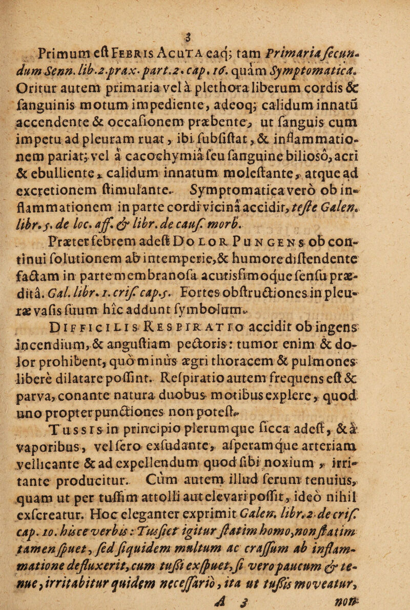 Primum eft Febris Acuta eaq; tam PrimarUfecnn* dum Senn. lib.z.prax• part.2\ cap. i<f. quam Symptomatica» Oritur autem primaria vela plethota liberum cordis & fanguinis motum impediente, adeoq; calidum innatu accendente & occafionem praebente., ut fanguis cum impetu ad pleuram ruat, ibifubfiftat, & inflammatio¬ nem pariat, vel a cacochymiafeufanguine bilioso, acri & ebulliente * calidum innatum moleffante, atque ad excretionem ftimulantc. Symptomaticavero ob in» flammationem inpartecordivicinaaccidir,tcfleGalen» libr*$> dc loc. afl\ & libr. de caufl tnorb. Praeter febrem adeft DoiorPungensoI) con- tinui fo Ultionem abintemperie>& humore diftendente fadam in partemembranofa aciitishmoquefenfuprae¬ dita. Gal.libr*i.crificap.s* Fortesobftrudionesinpleu¬ rae vafis fuum hic addunt fymboftrar» D i f f i c i t i s K e s b r r a t i?o accidit ob ingens- incendium, & anguftiam pedoris: tumor enim & do¬ lor prohibent, quo minus agri thoracem & pulmones libere dilatare poflint. Refpiratioautemfreqpens eft & parva, conante natura duobus motibus explere , quod uno propterpundiones non pote IU» Tu ssrs in principio plerum que ficca adeft, & k vaporibus , vel fero exfudante , afperamque arteriam, vellicante & ad expellendum quodfibi noxium # irri¬ tante producitur.. Cum autem illud ferum tenuius, quam ut per tuffim attolli aut elevari poffir , ideo nihil exfereatur. Hoc eleganter exprimit Galen. libr.zJecrifl cap. 10. hisce verbis: Twfiet igitur flatim homo^nonflatim tamenjpuet i fedfiquidem multum ac crajfum ab inflam¬ matione defluxeritycum tufli exfjmet,fi vero paucum & te¬ nue , irritabitur quidem neceJfario,ita ut tuflis moveatur* A s no&