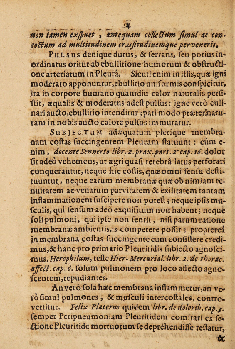 mon trneH exffuet , antequam colkUtim fimul ac cw Ciettum ad multitudinem cra^Jitudwemque pervenerit♦ Pulsus denique durus, &ferrans, fcu potius in¬ ordinatus oritur ab ebullitione humorum &obftrufri- one arteriarum inPleunu Sieuti enim in illis,qux igni .moderato apponuntur,ebuilitio uniformis confpicitur, ita in corpore humano quamdiu calor naturalis perfi* ftit, aequalis & moderatus adeftpulftis: igne vero culi- xuriaufto,ebullitio intenditur ^pari modo praeterinatu- , ram in nobis au<fto calore pulfus immutatur. Subjectum adaequatum pkrique membra¬ nam coftas fuccingentem Pleuram ftatuunt : cum e- nim, decenteSennerte libr*2.prax.part. 2• capritf. dolor fit adeo vehemens, ut aegri quafi terebra latus perforari conquerantur, neque hic coftis,quxomni fenfu dcfti- tuuntur, neque earum membranae quxob nimiam te¬ nuitatem ac venarum parvitatem & exilitatem tantam inflammationem fufeipere non poteft 5 neque ipfis mu- fculis,qui fenfum adeo exquifitum non habent; neque foli pulmoni, quiipfe non fentit, nifi parum ratione membranae ambientis,is com petere poffit , propterea jn membrana coftas fuccingente eum conii flere credi¬ mus,dehanepro primario Pleuritidis fubjefto agnofei- mus, Herophilum, tefteHier. MercnriaL lihr. 2. de tborac. jtffitt.cap. 6. folum pulmonem pro loco affeftoagno- fcentem,repudiantes* Anvero fola haec membrana inflammetur,an ve¬ to fimul pulmones , &mufculi intercoftales, contro- vertitur. Felix Vlaterm quidem Itbr. de dolorib. cap.j. femper Peripneumoniam Pleuritidem comitari ex fe- iftione Pkuritidc mortuorum fedeprehendiffe teftatur,