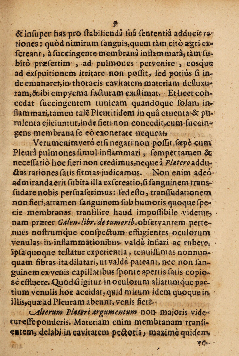 & infuper has pro fiabilienda fuS lententia adduekra^ tiones 5 quod nimirum fanguis,quem tam cito aegri cis* fcreant, a fuccingcnte membrana inflammata? tam fu- bito praefertim , ad pulmones pervenire* eosqtm ad exfpuitionem irritare non poffit? fcd potius fi in¬ de emanaremini thoracis cavitatem materiam defluxu¬ ram, feibi empyema fafluram exifiimat. Et licet con¬ cedat fuccingentem tunicam quandoque folam in- fiammarktamen tale Plcnritidem in qua cruenta & pti-; lulenta ejiciuntur*inde fieri non concedit^cum fueein- gens membrana fe eo exonerare nequeat# * Verumenim vero et fi negar i non poffit,fepe cum » Pleura pulmonesfimulr inflammari, femper tamen & neceffario hoc fieri non credimus,nequea Blatero addm - flas rationesfatis firmas judicamus. Non enim adeo j admiranda erit fubita illa exfcreatiojfi fanguinem trans- fudare nobis perfuaferimus: fed e fio ? tranfTudationem non fieri,attamen fanguinem fub humoris quoque fpe- cie membranas tranfiKre haud i m poffi bile videtur? > nam praeter Galem libr. de tumorib«^obfer vantem per te¬ nues noftrumque confpeflum effugientes oculorum venulas-rndnflammationibu^ valde inflad ac tubero, * ipfa quoque teftatur experientia, tenuiffimas nonnum quam fibras ita dilatarii ut valde pateant, nec nonfam guinem ex venis capillaribus fponte apertis fatis copio¬ se efficere. Quod fi igitur in oculorum aliarumque par¬ tium venulis hoc accidat? quid mkum idem qtipqueia ? illis>quaead Pleuram abeunt, venis fieri, c.Alterum Flater i argumentum non majoris vide^ tureffe ponderis. Materiam enim membranam tranfi- dtem* delabi in cavitatem pcflws ^ maxime quidem