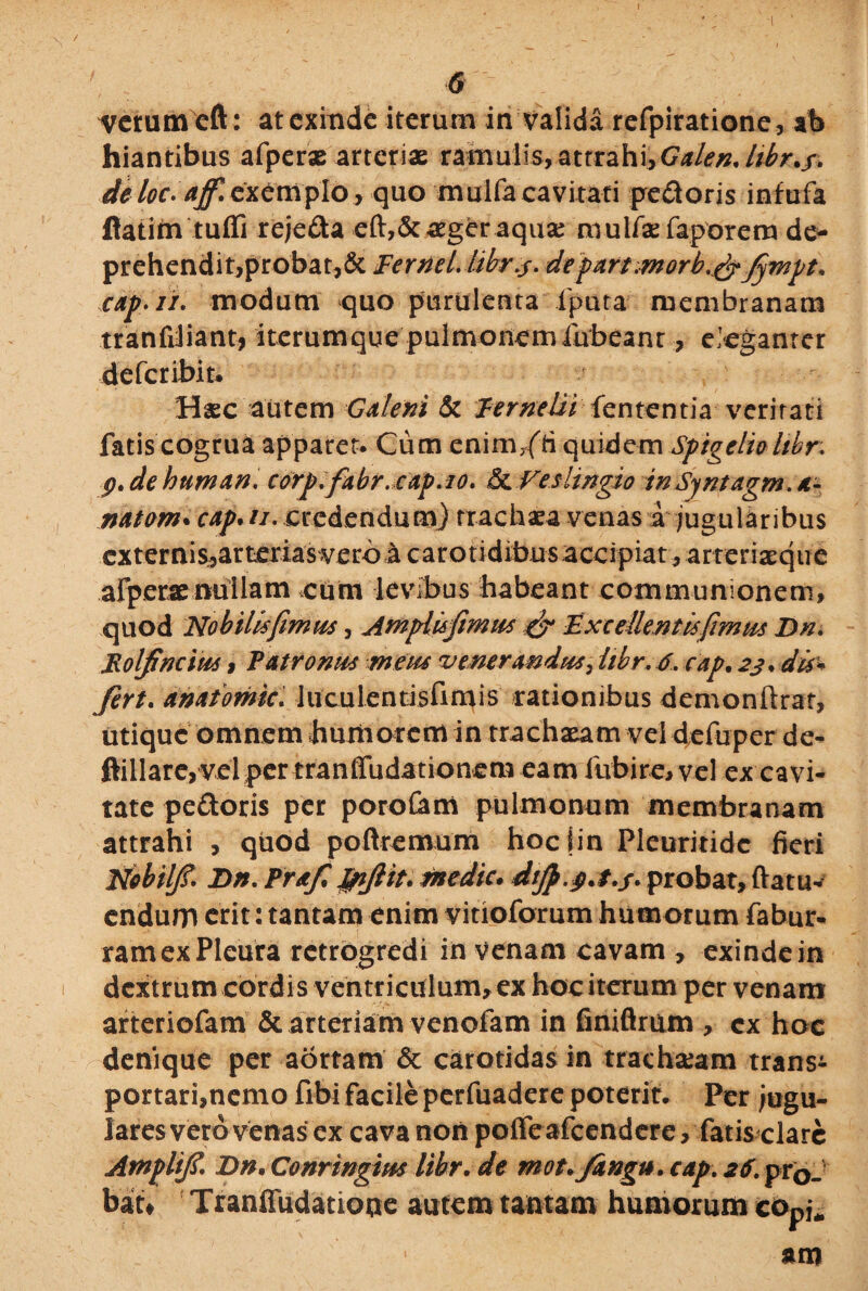 I l 6 vrctumcft: at exinde iterum in valida refpiratione, ab hiantibus afperx arteriae ramulis, attrahi,Galendtbr.f. deloc.ajf. exemplo, quo muifa cavitati pedoris infufa flatim tuffi rejeda eft,&aeger aqux nvulfae faporem de* prehendit,probat,& Femel. libr.s- depart,morb,&Jympt. cap.ii. modum quo purulenta iputa membranam tranfiliant, iterumque pulmonem iubeant, eleganter defer ibit. ? Hxc autem Galeni & lernelii lententia veri rari fatis cogrua apparet. Cum enim7(ti quidem Spigelio hbr. p. de human. corp.fabr.cap.io. & Veslingio inSyntagm. *- natom. cap.//. credendum) rrachxa venas a jugularibus externis,arterias vero a carotidibus accipiat , arrerixque afperx nullam cum levibus habeant communionem, quod No bilis fimus, Amplis fimus & Excellent is fimus Dn. Rolfincius , Patronus meus venerandus, hbr. 6. cap. 23. dis* fert. anatomic. luculentisfimis rationibus demonftrat, utique omnem humorem in trachxamvel defuper de- ftillareyvel per tranffudationem eam fubire, vel ex cavi¬ tate pedoris per poroCam pulmonum membranam attrahi , quod poftremum hoclin Pleuritidc fieri Nobilfi. Dn. Praf Jpjiit. medie. difi.p.t.j. probat, ftatu- endum erit: tantam enim vitioforum humorum fabur- ram ex Pleura rctrogredi in venam cavam , exinde in dextrum cordis ventriculum, ex hoc iterum per venam arteriofam & arteriam venofam in finiflrum , cx hoc denique per aortam & carotidas in trachxam transi portari,nemo fibi facile perfuadere poterit. Per Jugu¬ lares vero venas ex cava non poffe afeendere, fatis clare Atnplifi\ Dn. Conringius libr. de mot.fangu. cap. 26. prG_ bau Tranffudatione autem tantam humorum eOpj* am
