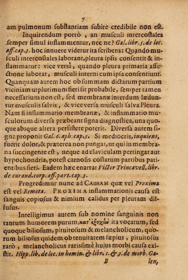 fml . •• • - < , r y ‘ • ■ ; ' ^ 7 am pulmonum fubftantiam fubire credibile non e& Inquirendum porro 3 an mufculi inrercoftales fempcr fimul inflammentur, ncc ne? Galjibr.sde Iqc. aff'Cap.3. hoc innuere videtur ita fcribens: Quando mu¬ fculi intercoftalesIaborant,pleura ipfis confentit& in¬ flammatur: vice versa, quando pleura primaria affe- dione laborat , mufculi interni cum ipfaconfentiunri Quanquam autem hoc obfummam dicarum partium viciniam utpiurimumfierifit probabile, fempet tamen neceflarium non eft, fed membranseinterdtim laedun¬ tur mufculisfalvis , & viceyerfa mufculi falva Pleura» Nam ii inflammatio membrana:, & inflammatio mu- fculorum diverfa praebeant flgna diagnoftica, una quo- * que absque altera perfiftere poterit. Divcrfa autem li¬ gna proponit GaL 6- aph>tap*s* Si mediocris^inquiens> fuerit dolor,& prxterea non pungat, ut qui in membra¬ na fuccingente eft , neque adclaviculam pertingataut hypochondria, poteft carnofis collarum partibus pati¬ entibus fieri. Eadem haecenarrar Victor Trincxvelljihr* X de curatid.eorp.ajf.part.cap.j. Progredimur nunc ad Causam quae vel Proxima eft vel Remota. Proxima inflammationis caufa eft fanguis copio,fus & nimium calidus per pleuram dif- ■ fulus. ■: , . Intelligimus autem fub nomine fanguinis non tantum humorem purum,x*r*«!«;*;&} ita vocatum, fed quoque biliofum, pituitofum & melancholicum, quo¬ rum biliofus quidem ob tenuitatem faepius > pituitofus raro , melancholicus rarisfime hujus morbi caufa exi- ftit. Hipp.lib, de loc. in hemin. & libri i. de morb. Ga¬ ji len,