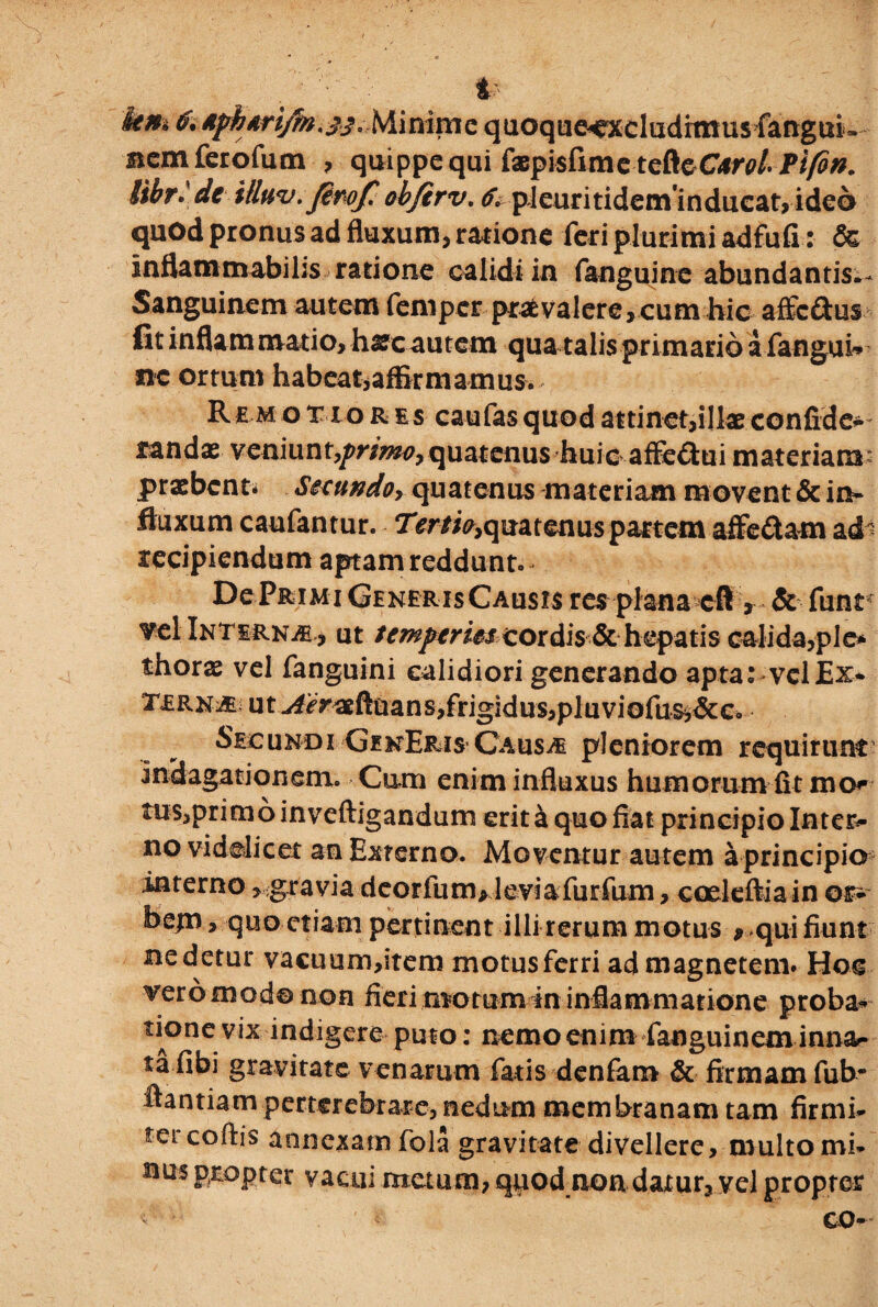 t km Minime quoque^xcludimus fangui* memferofum , quippe qui faepisfimetefteCifv/- Pifin. iihr* de ittnv.fiwp obfirv. 6> pleuritideminducat,ide6 quod pronus ad fluxum, ratione feri plurimi adfufi: & inflammabihs ratione calidi in fanguine abundantis.- Sanguinem autem femperpraevalere,cum hic affc£tus fit inflam nvatio, h^c autem qua talis primario a fangui* ne ortum habeat,affirmamus. R e m o T i o r es caufas quod attinet,illae confide* randas veniunxprima, quatenus huicaffeftui materiam* praebenti Seeundo, quatenus materiam movent & in* fluxum caufantur. Tertia,quatenus partem affedam ad recipiendum aptam reddunto De Primi Generis Causis res plana cft > & funt vel Interna , ut temperies cordis & hepatis calida,ple* thors vel fanguini calidiori generando apta: vel Ex* TmuMi ut ^yaeftuansjfrigidusjpluviofus^&c. Secundi GenEris Causae pleniorem requirunt’ indagationem. Cum enim influxus humorum fit mo? tus,primo inveftigandum erit a quo fiat principio Inter- no videlicet an Externo. Moventur autem a principier interno > gravia deorfum>leviafurfum, coeleftiain or* be|U j quo etiam pertinent illi rerum motus 9 qui fiunt ne detur vacuum,item motus ferri ad magnetem* Hoc vero modo non fieri motum in inflammatione proba* tione vix indigere puto: nemo enim fanguinem innar ta fibi gravitate venarum fatis denfam & firmam fub* ftantiam perterebrare, nedum membranam tam firmi* ter cofiis annexam fola gravitate divellere, multo mi* nus propter vacui metum, quod nondaxur, vel propter ' co-