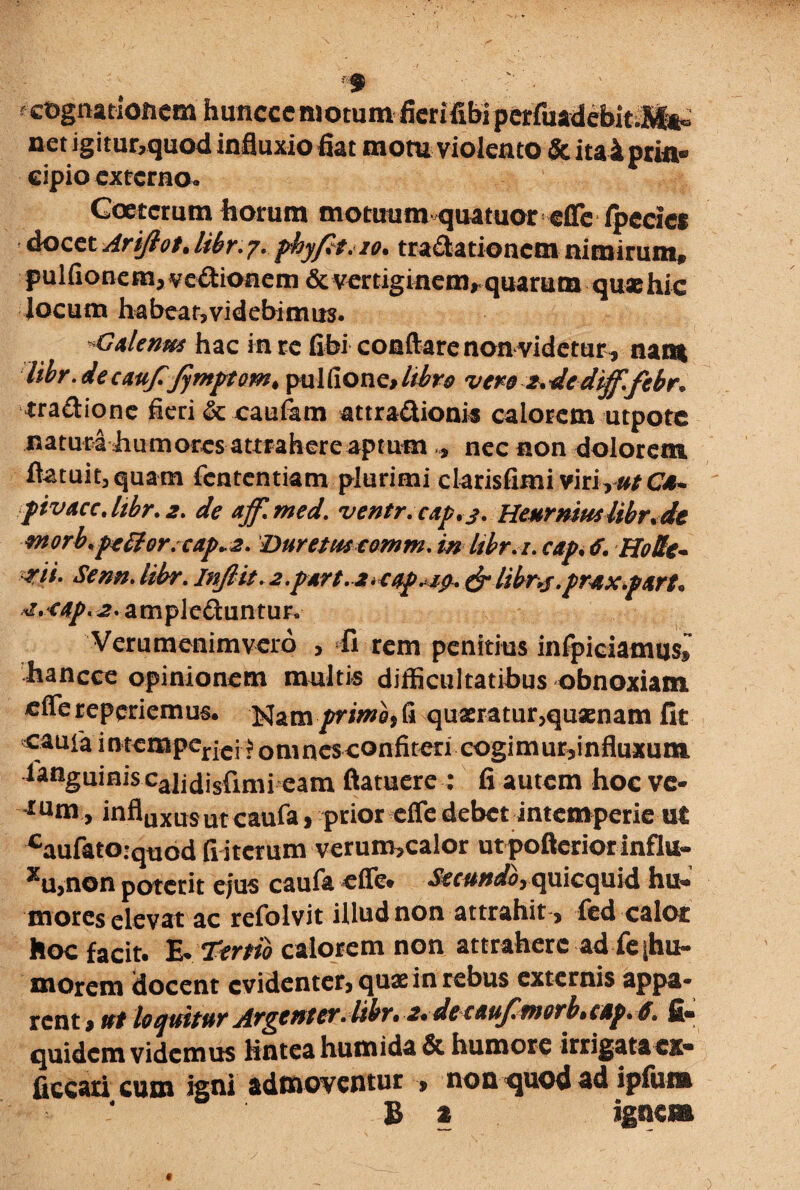 f f cognationem hunccc motum fierifibi pcriiiadcbita^ net igitur,quod influxio fiat mom violento & ita 4 prin® cipio externo. Goetcrum horum motuumquatuor effe fpedes docet Arifiot.libr.7. phyft.io. tractationem nimirum» pulfionem,veCt:ioaem & vertiginem, quarum quaehic Jocum habeat,videbimus. GAlenti* hac in re fibi conflare non videtur * nam libr. de caufifymptom> pulfione,//ir* vero 2. de diff.febr. traCtione fieri & caufam attra&ionis calorem utpotc natura humores attrahere aptum,, nec non dolorem flatuit, quam fententiam plurimi clarisfimi virirut Cd- fivAcc.libr.2. de aff.med. ventr.cAp.j. HeHrmuslibr.de morb.poHor. cap»2. Duretus comm. in libr.i. cap. tf. Ho&c- mi. Senn.libr. InJlit.2.pArt.2.cop,ig. &libnf.pr&x.p&rt* «z.<Ap. 2. ampleftuntur. Verumenimvero , fi rem penitius infpiciamusf’ hancee opinionem multis difficultatibus obnoxiam eflereperiemus. Nam/riwajfi quaeratur,quaenam fit cauia intemperjcj• jomncsxonfiteri cogimur,influxum languinis caijdisfimi eam ftatuere : fi autem hoc ve* tum, influxusut<:allfa, prior effe debet intemperie ut caufato:quod fi iterum verum,calor utpofterior influ¬ xu, non poterit ejus caufa efle» Se eundo rqyi\cqyi\& hu« mores elevat ac refolvit illud non attrahit , fed calor hoc facit. ^Tkrtib calorem non attrahere ad feihu- morem docent evidenter, quae in rebus externis appa¬ rent 9 ut loquitur Argenter. libr• 2*detAuJlfnorb» cdp. 6. fi® quidem videmus Knteahumida& humore irrigata ex- faecati cum igni admoventur , non quod ad ipfuna B % igne» )