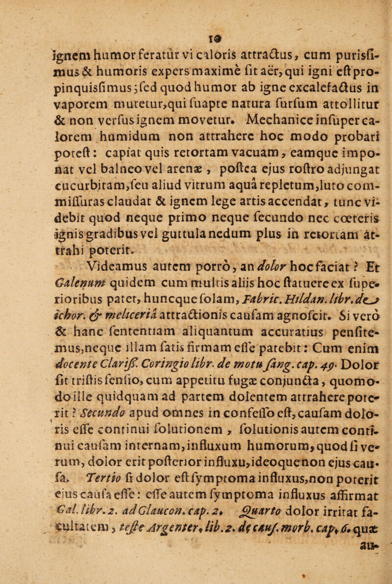 Jgncp.vhamoF,feratur vi caloris attra&us, cum purisfi- mus& humoris expers maxime fitaer,qui igni eftpro- pinquisfimussfed quod humor ab igneexcalefaflus in vaporem mutetur,quifuapte natura furfum attollitur & non verfusignem movetur. Mechanice infuper ca¬ lorem humidum non attrahere hoc modo probari poteft: capiat quis retortam vacuam, eamqtie impo¬ nat vel balneo vel arenae, poftea e/us roftro adjungat cucurbitam,feu aliud vitrum aqua repletum,Itito com- mifiuras claudat & ignem lege artis accendat, tunc Vi¬ debit quod neque primo neque fecundo nec coeteris agnis gradibus vel guttula nedum plus in retortam at¬ trahi poterit. Videamus autem porro, an dolor hoc faciat i Et Cal&tftm quidem cummulnsaliishocftatuereex fupe» rioribus patet, huneque folam, Fabric. Htldan. Itbr.des ickor. & m dicer i a attra&ionis caufam agnofeit, Si vero & hanc fentennam aliquantum accuratius penfite- mus,neque illam fatis firmam efle patebit: Cum enim decente Ctarij.f. Coringto libr. de motufing. cap. 49* Dolor fit triftis fenfio>cum appetitu fugae conjun&a, quomo¬ do ille quidquam ad partem dolentem attraherepote^ fit ? Secundo apud omnes in confefibeft,caufam dolo¬ ris effe continui folutionem , folutionis autemcont?» nui caufam internam,influxum humorum^quodli ve* ruro, dolor erit pofteriorinfluxu,ideoquenon ejus cau- fa> Tertio fi dolor eft fymptomainfluxus,non poterit ejus caufa efle: effe autem fymptoma influxus affirmat €aL libr.2. adClaucon; cap. 2* Quarto dolor irritat fa¬ cultatem , tejitArgenter* lib.z. d$ cauj. morb. cap> 6* quas
