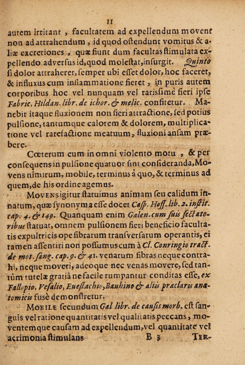 . ; > U autem irritant , facultatem ad expellendum movent non ad attrahendum , id quod oflendunt vomitus & a< liae excretiones quaefium dum facultasftimulata ex¬ pellendo adverfus id,quod m olefta t ,i n furgi t. Quinio fi dolor attraherer, femper ubi effet dolor, hoc faceret^ & influxus cum inflammatione fieret y in puris autem corporibus hoc vel nunquam vel rarisfime fieri ipfe Fabrici Hildan* libr\ de ichor. & meiic. confitetur. Ma¬ nebit itaque fluxionem non fieri attra&ione,fed podiis pulfione, tantumque calorem 5c dolorem,multiplica¬ tione vel rarefa&ione meatuum? fluxionianfam prae¬ bere. Coeterum cum in omni violento motu , & per confequcns in puifione quatuor fint confideranda,Mo¬ vens nimirum, mobije, terminus aquo, determinas ad quem,de hisordineagemus* Movens igitur ftatuimus animam feu calidum in* natum, quae fynonym a efie docet CaJ]?\ Hojj. hb.2*inftit> cdp. 4. & 149* Quanquam enim Galen.cum jiiisJecJdto- ribusftatuat, omnem pulfionem fieri beneficio faculta¬ tis expultricis ope fibrarum tranfverfarum operantis, ei tamen aflentiri non pofTumus cum a Cl. Conringio trafif* de mot.fing* c*p.$.venarum fibras nequeeontra- hi, nequemoveri,adeoque nec venasmovere,fedtan¬ tum tutelae gratia ne facile rumpantur conditas effe,&*r Fattopk* Vefdio, Eue/lachn^Bmhim & ullis praclaris ana- tomicis fuse demonfiretur- - Mobile fecundum Gd libr. de caufismorh. efi fan- guis vel ratione quantitatis vel qualitatis peccans, mo» Ventemque caufam ad expcllendum>vel quantitate vel acrimonia ftimulan# B > .. . Tfcfe-