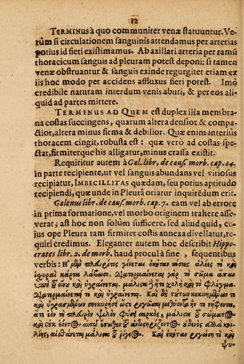 Terminus i quo communiter venaeftattmntur.Ve-' mtn fi circulationem fanguinis attendamus per arterias jKttius id fieri exiftimamuso Ab axillari,arteria per ramu thoracicum fanguis ad pleuram poteft deponi: fi tamen venae obftruantur. & fanguis exinde regurgitet etiam ex iis hoc modo per accidens affluxus fieri poteft. Imo credibile naturam interdum, venis abuti, & per eos ali¬ quid ad partes mittere. Te rminu s ad Que m eft dupkxilla membra¬ na coftas fuccingens, quarum altera denliotJk. compa¬ rior,altera minus firma & debilior. Quae enim interius thoracem cingit> robufta eft : quae vero ad coftas fpe- flat,firmiter que his alligatur^minuscraffa exiftit. Requiritur autem aGdlibr* de caufimorb. cAp\i+ in parte recipientc,ut vel fanguis abundans vel vitiofus recipiatur,Imbecillitas quadam, feu potiusaptitudo recipiendi,queunde in Pleura oriatur inquiredum erit. C&lenm libr* det ahfmorb. cap. 7. eam vel ab errore in prima formatione,vel morbo originem trahere afle- verat* aft hoc non folum fufficere, fed aliud quid, ci> ius ope Pleura tam firmiter coftis annexa divellatur,re¬ quiri credimus. Eleganter autem hoc dcCctibitHippj- erates libr,2tdemorb, haud procul a fine , feq nentibus verhis: H* y^ireu onamv^mg dAetg 71 vjh \qsopou Kipm hd&varti SdgMpualnraf ycp 79 tr&uet, civra# \jZSV {(WX K&i vygcunTPif. ICC. Shl&TippctlvtTiq 7i t&j v^cumuf. Ka} txtwv x.vcivt]{>tyjw 7i vygctrfJtyav mKvtfci dgz £/y£&tf ptjvov&ijv n r9j$)dvm, dn €6? ii ‘sshdirgov \fdAcv (pisi oK^Kog s pd\ig& % crdptiT®* H&j GVX cdnrd tarvfa & <mI<pi£/Zqvt@* xhvog cS?A& xst- A%, aif&dnTHtpdhifK $ ifa®*» K#} hir*» (/yuw\ 71 h&{