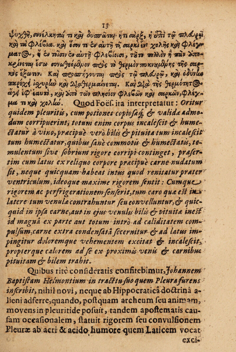kqtitti'-?* H&f ^vcocraTKj^ fjTi axgj') y c$n T$ vsXd/Qtp. ifift 7» Qhi&ia. t^j em ncvciurij mpKi tP %o}$$ K&f Qhty? $aclt@»7 % cv TUcny c* cuqtk {pM^iacn y ra T6 $ mv 2wv” X£/vt7Kf z<TGO eWoifclfifi>ov *&e$$ 7i ^■pwvR/KY8ffiw''W-6xtr. X9$ i^&Tiv. Kexjf ‘Z8tpanrrty»V7Uj *etS^C t$ snh.djo&t vfis i$VVU4 &%>$%& i%vglco yfif Z&l&fyttainTtej, Kcq 2>l& W fcgftowr®* etj4 ip iavito, tfjfl Vvri rm^htjmv ^htQw K&f m^Kcovp(pXiy^ n t&f QupdFoef ira interpretatur: Oritur quidem pleuritis, cum potiones copiofk^ & valida adm&* dum corripuerint> totum enim corpus incale/cit & hume*» (datur avino7praciput vero bilis & pituita tum incalejcit tum hume datur >qtiibusJanecommotis &hume(fatis7 te• mulentum fme fobrium rigore corriptcontinget, prajer• tim cum latus ex reliquo corpore pracipue carne nudatum ■ fit p neque quic quam habeat intus quod renitaturprat er ventriculum fideoque maxime rigorem Jentit: Cumque^j y rigorem ac pcrfrigerationemfenferit>tnm caro qua eft itttt' latere tum venula contrahuntur feu convelluntur^ quic- quid in ipfa carite ^aut in ejut venulisbilis& pituita in e ii id magna ex parte mt f otum intrbad caliditatem com» puljum>carne extra condenfatafecemitur & ad latus im» pingitur dolor em que vehementem excitat & incalefcit^ propter que calorem ad /e ex proximis venis & carnibus pituitam & bilem trahit* Quibus rite confiderat^ caniitebimtir^^^^ • Baptifiam Uelmontium in traiitujuo quem Tleurafurens inJcrtbitPmh\\novi7 nequeabHippocraticadodrina a- lieni adferre^quandojpoftqiiam arcfaeumfeuanimanrb * movensinpkuritidepofuit, tandem apoftematis cau- fam occafionalem , ftatuit rigorem feu convulfionem Bleurx ab acri & acido; humfcrc quem Laticem vocat exci**-
