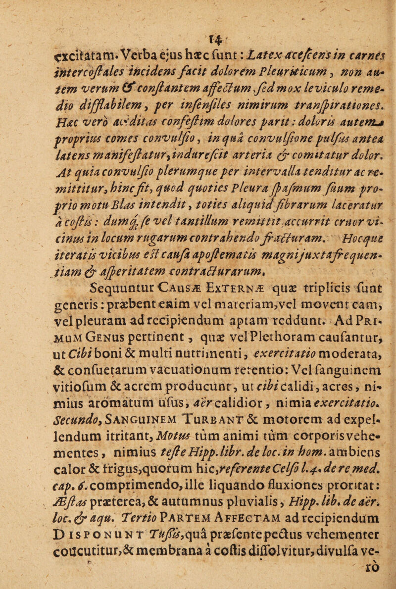H excitatam* Verba ejus haec funt: Latex acefcens in carnes intercoflales incidens facit dolorem Pleurkicum , non au- tem verum & conflantem affeffumfldmox leviculo reme¬ dio difflabit em, per inflenfiUs nimirum tranflirationes. Hac vero aviditas confeflim dolores pant: doloris autem^ proprius comes convulflo, in qua convulflone pulfis antea latens manifeflatur flndurefl. it arteria & comitatur dolor. At quia convulflo plerumque per intervalla tenditur acre* mittitur, hinc Jit, qued quoties Pleura flajmum fitum pro¬ prio motu Bias intendit, toties aliquidflbr arum laceratur a coflis: durtod fe vel tantillum remittit,accurrit emor vi¬ cinus in locum rugarum contrahendo fi acturam. Hoc que iteratis vicibus eftcaujh apoflemaiis magnijuxtafiequen- fiam dt afleritatem contracturarum* Sequuntur Causje Externa quas triplicis funt generis: praebent enim vel materiam?vel movent eam, vel pleuram ad recipiendum aptam reddunt. Ad Pri* mum Genus pertinent ^ quas velPlcthoram caufantur, ut Cibi boni & multi nutrimenti, exercitatio moderata, & confuetarum vacuationum retentio: Vei fanguinem yitiofum& acrem producunt , ut cibi calidi, acres, ni¬ mius aromatum uTus, aer calidior, nimia exercitatio* Secundo* Sanguinem Turbant & motorem ad expel¬ lendum itritant,Motus tum animi tum corporisvehe- mentes, nimius tefieHipp.libr.deloc.in hom. ambicns calor & frigus,quorum h\c,referenteCelfi Ludere med. eap.6. comprimendo, ille liquando Euxiones prontat: /Eflas praeterea, & autumnus pluvialis, Hipp. lib• de aer. loc. dr aqu. Tertio Partem Affectam ad recipiendum Disponunt Tufis, qua praefentepe&us vehementer concutitur,& membrana a coftis diflblvitur, divulfa ve-