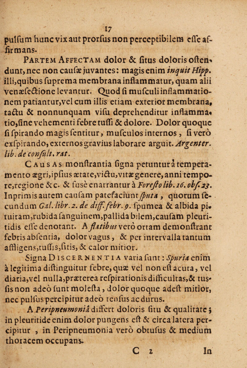 pulftim hanc vix aut prorfus non perceptibilem effe af¬ firmans. Partem Affectam dolor & fitus doloris often* dunt, nec non caufae juvantes: magis enim inquit Hipp. illi,quibusfupremamembranainflammatur,quam alii venaefe&ione levantur» Quod fi mufeuliinflammatio- nem patiantur,vel cum illis etiam exterior membrana, taftu & nonnunquam vifu deprehenditur inflammat tio,fine vehementi febre tuffi & dolore. Dolor quoque fi fpirando magis fentitur, mufculos internos, fi vero exfpirando, externos gravius laborare arguit. Argenter* lib.de confidt* rAt. Causas monflrantia figna petuntur a tempera¬ mento aegri,ipfius aetate,vi<3u,vitaegenere,anni tempo¬ re, regione &c. & fuse enarrantur a Foreftolib.i6, olf is* Inprimisautem caufam patefaciunt^///^ , quorumfe- • eundum GAl.libr.2. de dijfifebf fpxxmsz & albida pi» tuitam,rubida fanguinem,pallida bilem,caufam pleuri- tidis efle denotant. Kjlttibtis vero ortam demonftrant febris abfentia, dolor vagus, & per intervalla tantum affligens,tu(Iis,fitis, & calor mitior. Signa Discernentia varia funt: Spuria enim a legitima diftinguitur febre, quae vel noneft acuta, vel diaria,vel nulla,praeterea refpirationis difficultas,& tus* fis non adeo funt molefta, dolor quoque adeft mitior, nec pulfus percipitur adeo tenfus ac durus. A ?eripntumonix differt doloris fitu & qualitate \ inpleuritideenim dolor pungens eft & circa latera per¬ cipitur , in Peripneumonia vero obtufus & medium thoracem occupans.