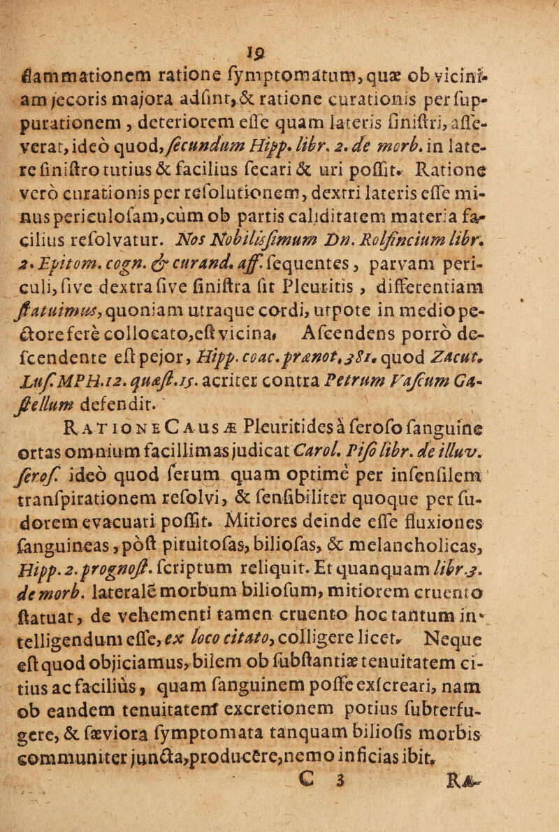 fiammationcm ratione fymptomatum,quae ob vicini- am jecoris majora adfmr,.& ratione curationis per fup- purationem , deteriorem effe quam lateris finiftrjVafle- verat, ideo quod?fecundam Hipp. libr. 2. de merb* in late¬ re finiftro tutius & facilius fecari& uri poffitv Ratione vero curationis per rdfolufionem, dextri lateris effe mi¬ nus peri£ulofam,cum ob partis caliditatem materia fa¬ cilius refolvatur. Nos Nobillsfimum Dn. Roljindum libr• 2* Epitom. cegn. & cur and. aff. fequentes , parvam peri¬ culi, five dextra five finiftra fst Pleuritis> differentiam jHatuinms, quoniam utraque cordi, urpote in medio pe- doreferecollocato,eflvicina# Afcendens porro de» fcendente eftpejor, Hipp.coac.pranot^Si* c\nod Zacut* Luf.MPB.12. quafi.jj. acriter contra Petrum Ffum Ga« flellum defendit. RationeCausi Pleuritidesaferofofanguine ortas omniu m facillim as judicat Carol. Pifelibr. de illuv\ ferof. ideo quod ferum quam optime per infeniilem tranfpirationem refolvi, & fenfibrliter quoque per fu* dorem evacuari poffit. Mitiores deinde effe fluxiones fanguineas, poft pituitofas, biliofas, & melancholicas, Hipp.2.prognoJl. feriptum reliquit. Etquanquam libr.3. demorb. laterale morbum biliofum, mitiorem cruento ftatuat, de vehementi tamen cruento hoc tantum-ih» telligendum effe, ex loco citato, colligere licet* Neque eftquod objiciamus^bilem ob fubftantias tenuitatem ci¬ tius ac facilius , quam fanguinem poffe exfereari, nam ob eandem tenuitatenf excretionem potius fubrerfu- gere, & fxviora fymptomata tanquam biliofis morbis communiter jun£ta,producerepnern o in ficias ibit, C 3