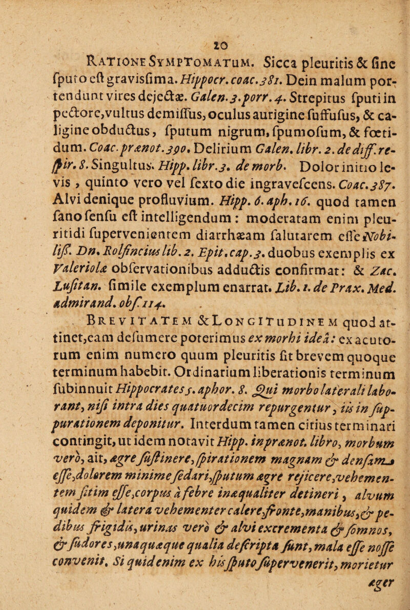 Ratione Symptomatum. Sicca pleuritis & fine fputoeft gravisfima.H^fltr.coac.381. Dein malum por¬ tendunt vires dejedae. Galen.j.porr.j.. Strepitus fputiin pedore,vultus demiffus, oculus aurigine fuffufus, & ca¬ ligine obdudus, fputum nigrum, fpumofum>& foeti¬ dum. Coae.pranot.390. Delirium Galen. libr. 2. dedtff.re- jpir, 8. Singultus» Hipp» libr. 3» demorb. Dolor initio le¬ vis , quinto vero vel fextodie ingravefeens. Coae.387» Alvi denique profluvium. Hipp. 6» aph.ifi. quod tamen fanofenfu eft intelligendum : moderatam enim pleu- ritidi fupervenientem diarrhaeam falutarem cffcNobi- lifi. Dn.Rolfincius ltb.2. Epttncap.s» duobus exemplis ex ValerioU obfervationibus addudis confirmat: & Zac. Lujitan. fimile exemplum enarrat. Lib. /. dePrax» Med. admirand. obfuj.. Brevitatem ^Longitudinem quod at¬ tinet,eam defumere poterimus ex morbi idea: ex acuto¬ rum enim numero quum pleuritis fit brevem quoque terminum habebit. Ordinarium liberationis terminum fubinnuit Hippocratesj. aphor. 8. £)ui morbo laterali labo» rant,niji intra dies quatuordecim repurgentur, iis in fop- purationem deponitur. Interdum tamen citius terminari contingit, ut idem notavit Hipp. inpr&not■ libro, morbum vero, ait, agrefoJlinere,fpirationem magnam & denfxmL» ejfe,dolor em minimefedarifoutum agre rejicere,vehemen¬ tem jltim effe, corpus a febre inaqualiter detineri, alvum quidem & latera vehementer calere fronte, manibus^pe¬ dibus Jrigtdls, urinus vero & alvi excrementa &fomnos, & fodor esyunaquaque qualia defiripta font, mala effe nojfe convenit, si quid enim ex h isfoutofopervenerit y morietur ager