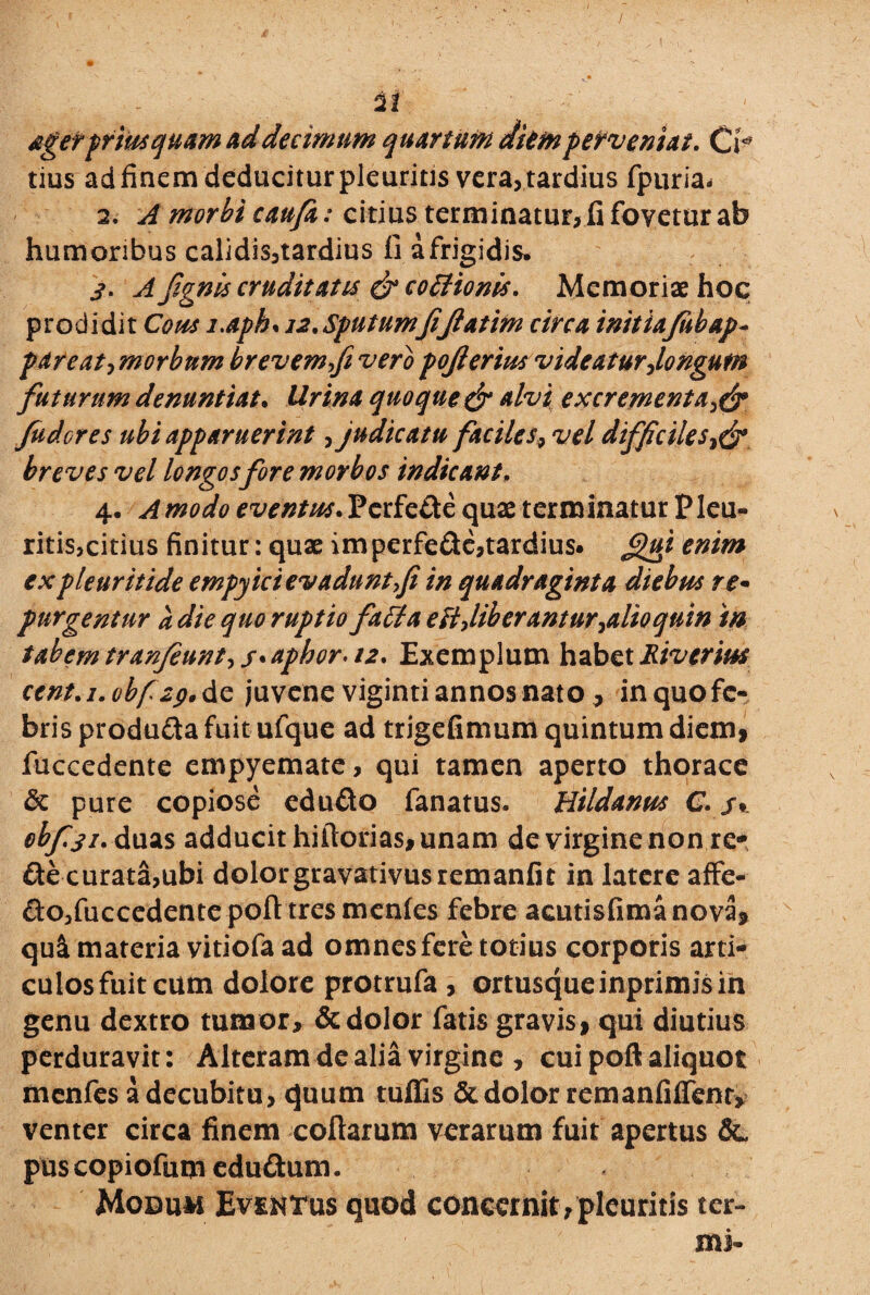 / 22 aget priusquam ad decimum quartum diem perveniat. Cr tius ad finem deducitur pleuritis vera, tardius fpuria< 2. A morbi caufa: citius terminatur, fi fovetur ab humoribus calidis,tardius fi a frigidis» 3. A fignis cruditatis & cottionis. Memoriae hoc prodidit Cous i.aph. 12.Sputumfi(latim circa initiafiibap- pare at, morbum brevem fi vero pofierius videatur,longum futurum denuntiat. Urina quoque & alvi excrementa Judores ubi apparuerint, judicatu faciles, vel difficiles breves vel longos fore morbos indicant. 4. Amodo eventus. Pcrfe&e quae t er m inatur P leu- ritis,citius finitur: qux imperfedc,tardius. gtfi enim expleuritide empyici evadunt fi in quadraginta diebus re* purgentur a die quo ruptio faffia esi,liberantur,alio quin m tabem tranfiunt, _r. aphor. 12. Exemplum habet Rivcrius cent.i.obfzgAz juvene viginti annos nato , in quo fe¬ bris produ&a fuit ufque ad trigefimum quintum diem» fuccedente empyemate, qui tamen aperto thorace dc pure copiose edudto fanatus. Hildanus C. /• obf.31. duas adducit hiftorias, unam de virgine non re* fte curata,ubi dolor gravativusremanfit in latere affe- &o,fuccedente poft tresmenles febre acutisfimanova, qu& materia vitiofa ad omnes fere totius corporis arti* culosfuitcum dolore protrufa , ortusqueinprimisin genu dextro tumor, dedolor fatis gravis, qui diutius perduravit: Alteram de alia virgine , cui poft aliquot menfes a decubitu, ejuum rufiis dt dolor remanfiifent, venter circa finem collarum verarum fuit apertus dc, puscopiofum edu&um. Modum Eventus quod concernit,pleuritis ter-
