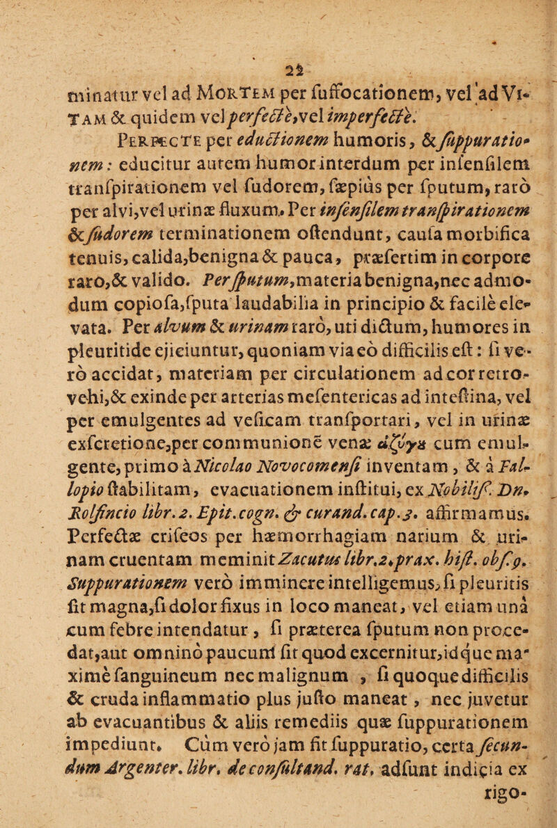 2% minatur vel ad Mortem per fuffocationem, vel ad Vi¬ tam 6c quidem velperfefife>ve 1 imperfetle* Perfecte per edutfionem humoris * &Juppuratio* nem: educitur autem humor interdum per infenfilem tranfpirationem vel fudorem,faepius per fputum,raro per alvi,vel urinae fluxum.. Per infenfilemtranfpirationcm btjudorem terminationem oftendunt, cautamorbifica tenuis, calida,benigna & pauca, praefertim in corpore raro,& valido. Perjputum?materia benigna,nec admo¬ dum copiofa,fputa laudabilia in principio & facile ele* vata. Per alvum & urinam raro, uti didtum, humores in pleuritide ejiciuntur, quoniam viaeodifficilis eft: live¬ ro accidat, materiam per circulationem adeorretro- vehi,6c exinde per arterias mefentericas ad inteffina, vel per emulgentes ad veficam tranfportari, vel in urinae exfcretiooe,per communione venae dHfyn cum emul¬ gente, primo \Nicolao Novocomenfi inventam , & &Fal- lopio ftabilitam, evacuationem inftitui, ex Robilif. Dn. Rolfincio libr.2. Epit.cogn» & curand.cap.s. affirmamus. Perfedtae crifeos per haemorrhagiam narium & uri¬ nam cruentam meminitZacutw libr%2>prax.hifl. obfp, Suppurationem vero imminereintelligemus^fipleuritis lit magna,fi dolor fixus in loco maneat, vel etiam una cum febre intendatur , fi praeterea fputum non proce¬ dat,aut omnino paucuui fit quod excernitur,idque ma¬ xime fanguineum nec malignum , fiquoquedifficilis 6c cruda inflammatio plus jufio maneat, nec juvetur ab evacuantibus <5c aliis remediis quae fuppurationem impediunt* Cum vero jam flt fuppuratio, certa fecun- dum ArgenterAibr* decon/ultand\ rat* adfunt indicia ex rigo-