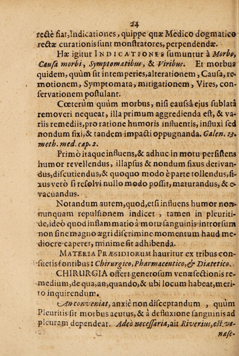 tcftc fiatjhdicationes, quippe qua* Medico dogmatico ttdix curationisfunt monftratores, perpendenda?. Has igitur I nd i e at iones fumuntura Morbos Caufa morbi, Symptomatibus •> & Viribus. Et morbus quidem, quum fit intemperies,alterationcm, Caufa, re¬ motionem , Symptomata, mitigationem, Vires, con- fervationem poftulant. Coeterum quiim morbus, niG caufsaejus fublata removeri nequeat, illa primum aggredienda eft, & va¬ riis remediis,pro ratione humoris influentis, influxi fed nondum fixi>& tandem impafti oppugnanda. Galen* 13* meth.med.cap*2. Primo itaque influens,& adhuc in motu perfiftens humor revellendus, illapfus & nondum fixus derivan¬ dus, d i fc uti e n d u quoquo modo e parte tollendus, fi¬ xus vero 0 rcfolvi nullo modo poflfit, maturandus, & 0 vacuandus. _ Notandum autem,quod,etfi influens humor non- nunquam repulfionem indicet , tamen in pleuriti- de,ideb quodinflanrmatioa motuflanguinis introrfum non fine magno ^gri difcrimine momentum haud me¬ diocre caperet, minime fit adhibenda. Materia Praesidiorum hauritur ex tribuscon- 'fuctisiontibus: Chirurgico, 'Pharmaceutico^Diatetico, CHlRURdA offert generofum vensfedionis re« medium,de qua,an,quando,& ubi locum habeat,meri¬ to inquirendum. * conveniat^anxie nondifceptandum , quum Pleuritis fit morbus acutus, & a defluxione fanguinisad fkurapi dependeat. Adebmcejfaria>ait Riverim^tt.ve- nafe*