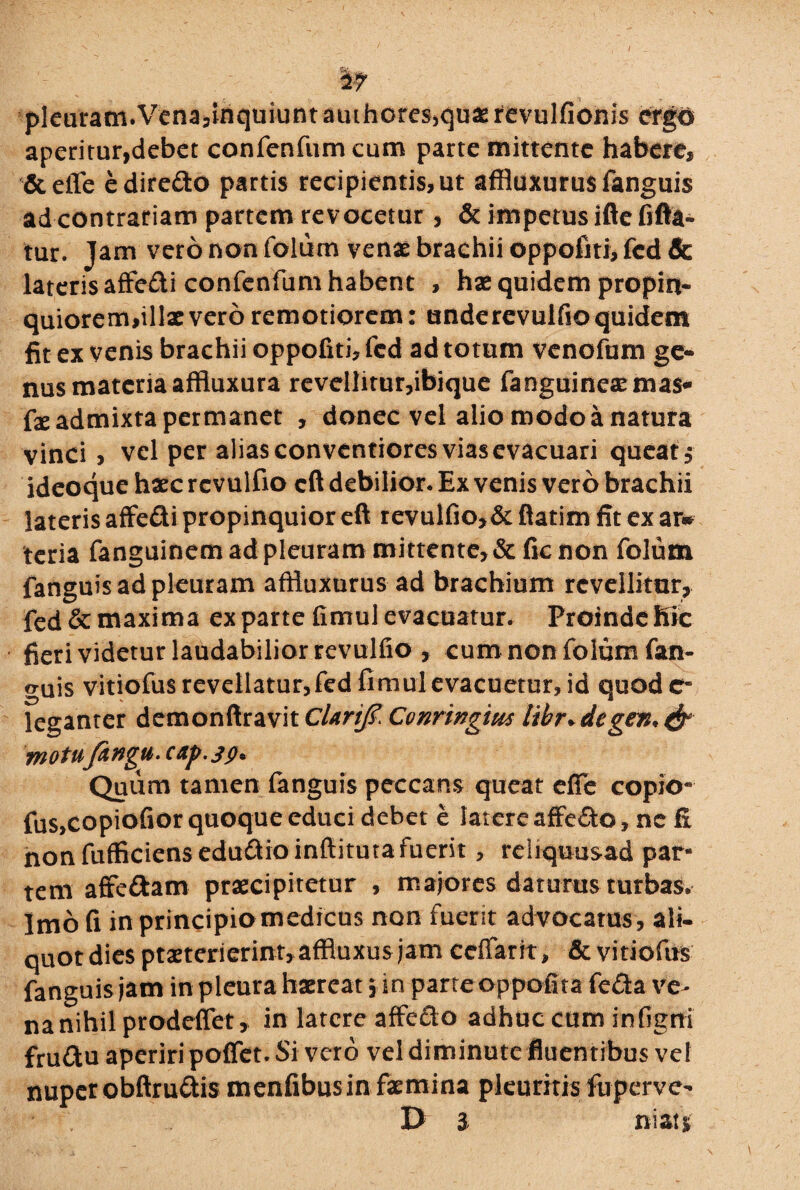 ( & pleuram.Vena,inquiuntamhores>quxrevulfionjs ergo aperitur,debet confenfumeum parte mittente habere, & efle edire£to partis recipientis, ut affluxurus fanguis ad contrariam partem revocetur , & impetus ifte fifta- tur. Jam vero non foliim venae brachii oppofiti, fcd & lateris affe&i confenfum habent , hae quidem propin¬ quiorem,illx vero remotiorem: underevulfio quidem fit ex venis brachii oppofiti, fcd ad totum venofum ge¬ nus materia affluxura revellitur,ibique fanguinexmas* fx admixta permanet , donec vel alio modo a natura vinci, vel per alias conventiores vias evacuari queat , ideoque haec rcvulfio cft debilior. Ex venis vero brachii lateris affe&i propinquior eft revulfio>& ftatim fit ex ar» teria fanguinem ad pleuram mittente, & ficnon folum fanguis ad pleuram affluxurus ad brachium revellitur, fed&maxima expartefimulevacuatur. ProindeKic fieri videtur laudabilior revulfio , cum non folum fan¬ guis vitiofus revellatur,fed fimul evacuetur, id quod e* leganter demonftravit cUrifaConringm libr*degen*& motufangu.cxp.39* Quum tamen fanguis peccans queat efle copio- fus,copiofior quoque educi debet e latere affe&o, ne fi non fufficiensedu£fioinfiituta fuerit, reliquusad par¬ tem affc&am praecipitetur , majores daturus turbas. Imo fi in principio medicus non fuerit advocatus , ali- quot dies praeterierint, affluxus jam ceffarit, & vitiofus fanguis jam in pleura haereat 5 in parteoppofita fe&a ve¬ na nihil prodeflet, in latere affeclo adhuc cum infigni fruttu aperiri poflet. Si vero vel diminute fluentibus vel nuper obftru&is menfibusin faemina pleuritis fuperve- D 3 ni at '%