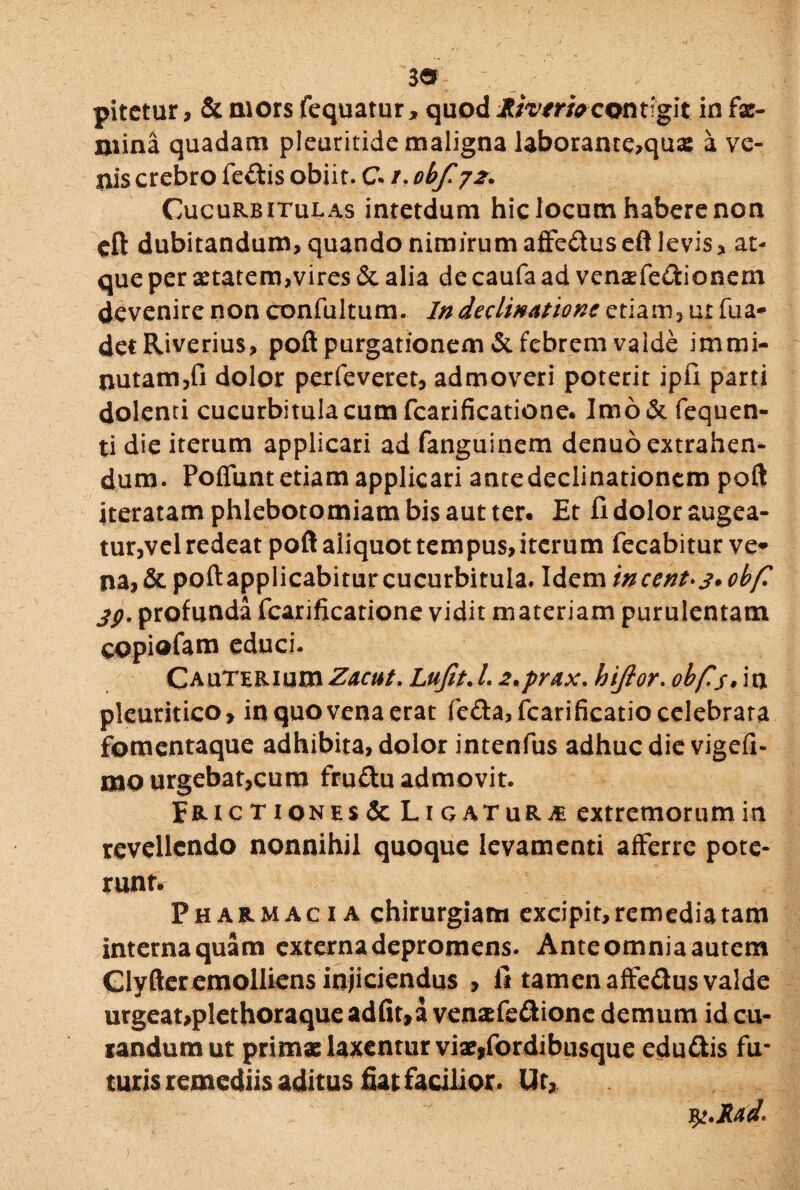 pitctur, &morsfequatur, quod Jtfatrfacontigit infx- mina quadam pleuritide maligna laborante,qua: a ve¬ nis crebro fe&is obiit. C /. obf. 72. Cucurbitulas intetdum hic locum habere non eft dubitandum, quando nimirum affe&us efl levis, at¬ que per aetatem,vires & alia de caufa ad venaefe&ionem devenire non confultum. In declinatione etiam, ur fua- detRiverius, poft purgationem & febrem valde immi¬ nutam, fi dolor perfeveret, admoveri poterit ipfi parti dolenti cucurbitula cum fcarificatione. Imo& fequen- ti die iterum applicari ad fanguinem denuo extrahen¬ dum. Poffunt etiam applicari ante declinationem poft iteratam phlebotomiam bis aut ter. Et fi dolor augea¬ tur,vel redeat poft aliquot tempus, iterum fecabitur ve¬ na* & poftapplicabitur cucurbitula* Idem incent*s• obf. jp. profunda fcarificatione vidit materiam purulentam eopiofam educi. CAuTERium Zacut. Lufit. /. 2.prax. hijlor. obfis» in pleuritico, in quo vena erat fe&a, fcarificatio celebrata fomentaque adhibita, dolor intenfus adhuc die vigefi- mourgebat,cum fruftu admovit. Erictiqnes & Ligaturae extremorum in revellendo nonnihil quoque levamenti afferre pote¬ runt. Pharmacia chirurgiam excipit, remedia tam interna quam externa depromens. Anteomniaautcm Clyfter emolliens injiciendus , lt tamen affe&us valde urgeat,plethoraqueadfit,a venxfe&ionc demum id cu¬ randum ut primae laxentur vix,fordibusque edu&is fu¬ turis remediis aditus fiat facilior. Ut, j^.Jlad*