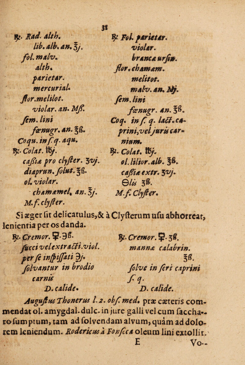 fy. Rad. alth* lib* alfa an. Bj. fol. malv. alth* m fy Fol pariet ar. violer. brama urftn. parietar. mercuriaU flor.mehlot. violar. Jim. //#* fcemtgr. an. 2jfi. Coqu.tnfq-aqu. J$f2« Colat. tb/*. caftta pro clyfter. ^vj diaprnn.fbltit* § . oL violar. chamamelt an. Bj. M. f clyfter. melitot. mato. an. fafy. fem. lini fanugr. an. P* Coq. in f. q. USt+cA- priniyveljuris car~ nium. fy* Colat. Ity. ol. lilior. alb. pv ©4i 3f. AT^ Clyfter• Si aeger fit delicatulus,& a Clyfterum ufu abhorreat, lenientia per os danda. 92. Cremor. 5T-3& y&rr/ veUxtrafti.vioL per fe wftijfati 9/. folvantur in brodio carnis Z>. calide* Cremor. 9* 5&. manna calabrin. P. folve in feri caprini /Y Z). calide. Auguftus Tbonerns 1.2. obftmed♦ prae caeteris com¬ mendat ol. amygdal. dulc. in jure galli vel cum faccha— tofum ptum, tam ad fol vendam alvum* quam ad dolo¬ rem leniendum. Rodericnsa Fonftca oleum lini extollit/ E Vo-