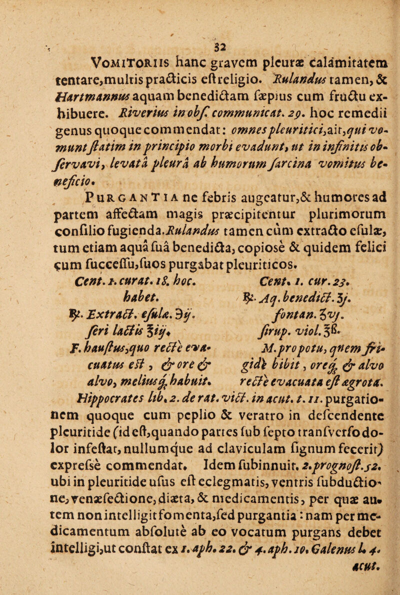 Vomitoriis hanc gravem pleurae calamitatem tentare,mulrispra<3:ici5 eft religio. Rulandus tamen, & tiartmannus aquam bcnedi&am faepius cum fruftu ex¬ hibuere. Riverius inobf. communicat. 2p. hoc remedii genus quoque commendat: omnespleuritici^ic^ui vo~ munt flatim in principio morbi evadunt, nt in infinitis ob- Jervavi, levata pleura ab humorum farcina vomitus be¬ ti ejicio* Purgant ia ne febris augcatur?& humores ad partem affedam magis praecipitentur plurimorum confilio fugienda.Rulandus tamen cum cxtra&o efulae, tum etiam aqua fua benedi&a, copiose & quidem felici Cum fucceffu,fuos purgabat pleuriticos. Cent. it. curat. iS. hoc. habet. fy. Extra fi. ejula. feri lafiis %iij* I. hauftus,quo re fi e eva¬ cuatus eft, & ore & alvo, meliusJ habuit• Cent* /. cur. 23. Aq. benedici. 5J. fontan. 3^. firup. viol. §8* M. pro potu, qnem JH• gtd\ bibit, ^ evacuata ejl agro t tt. Hippocrates hb« jj. dfe r4/. ac ut. t. //. purgatio» nem quoque cum peplio Se veratro in defeendente pleuritide (jdeft,quando panes fub fepto tranfverfodo- lor infeftat, nullumque ad claviculam fignum fecerit) cxprefse commendat# Idemfubinnuir. 2*prognoJl.s2* ubi in pleuritide ufus eft eciegmatis, ventris fubdu&io* ne, venaefe&ioncj diaeta, & medicamentis, per quae au» tem nonintelligitfomenta,fed purgantia: nam per me¬ dicamentum abfolute ab eo vocatum purgans debet intelligijUt conflat ex s.aph. 22* & 4. aph. io• Calenus L 4. acui.