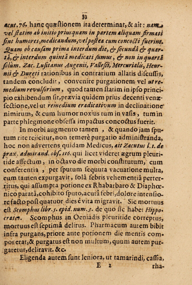 §3 eunt. 7^V hanc qusftionem ita determinat, & ait: m hl* velJlatim ab initio priusquam in partem aliquam firmati fint humores fnedicandumjvelpoftea cum concocti fuerint» ££uam ob caufam prima interdum die,& fecunda & quar® tay& interdum quinta medicati fumus, & non in quarta filum. Zac. Lujitanus Augeniiy Valle fit, Mercurialis ? Heur- niifr Duret i rationibus in contrarium allatis difcuffis, tandem concludit, convenire purgationem vel ut re¬ medium revulferium, quod tam en flarim in ipfo princi¬ pio exhibendum fit,praevia quidem prius decenti venae- fe£tione,veI ut remedium eradicativum in declinatione^ nimirum, &cum humor noxius tum in vafis , tumin parte phlegmone obfeffa impa&usconco&usfuerit. In morbi augmento tamen , & quando jam fpu- tum rite rejicitur, non temere purgatio adminiftranda, hoc non advertens quidam Medicus,aitZacutus Lt.de prax. admirand. obf itd. qui licet videret aegrum pleuri- tide affe&um, in odavo die morbi conftitutum> cutn conferentia , per fputum fequuta vacuationemulra, eum tamen expurgavit, fola febris vehem entia perter¬ ritus, qui affumpta potione ex R habarbaro & Diaphoe- nicoparata,cohibito fputo, acuta febri,doiore intentio¬ re fadppoflquatuor dies e vita migravit. Sic mortuus cft Scpmphus libr-s. epid.num.j. de quo fic habet Hippo• iram. Scomphus in Oeniadis plcuritide correptus, mortuuseftfeptima delirus. Pharmacum autem bibit infra purgans,priore ante potionem die mentis com¬ pos erat,& purgatus eft non multum, quum autem pur¬ garet ur, deliravit.&o Eligenda autem funt leniora, ut tamarindi, caffia. Ea rha-