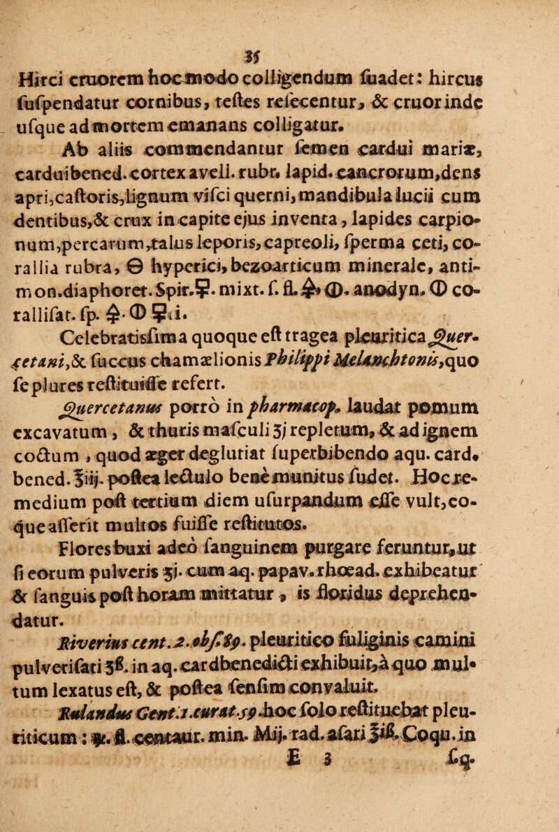 m Hirci cmorcm hocmodo colligendum fiiadet: hircus fufpendatur cornibus, teftes relecentur, & emor inde ufqueadmortem emanans colligatur. Ab aliis commendantur femen cardui mari*, cardui bened. cortex aveli. rubr, lapid. cancrorum,dens apri,caftoris,lignum wifei querni, mandibula lucii eum dentibus,& crux in capite ejus inventa, lapides carpio- num,percarum,,talus leporis,capreoli, fperma ceti, co¬ rallia rubra, © hypcrici,bezoartkam minerale, anti- m on.diaphoret. Spir.?. mixt. f. fl.£* <D. anodyn. 0 co- railifat. fp. 0 5hi. Celebratisfima quoque eft tragea pleuritica^«rr- 4etAM,Sz fuccus chamadionis Philippi MeUmhtenis, quo fe plures reftituide refert. guercetmw porro in pharmtttf. Undat pomum excavatum, & thuris mafculi 3j repletum» & ad ignem coftum , quod aeger degluriar luperbrbendo aqu. card. bened. ?mj. poflea le&ulo benemuturus fudet. Hocre- medium poft tertium diem ufurpandum «fle vult,co¬ que afferit multos fuifle reftitutos. Floresbuxi adeo fanguinem purgare feruntur,,ut fi eorum pulveris ji- cum aq.papav. rhoead.exhibeatur & fanguis poft horam mittatur, is floridus deprehen¬ datur. Siverim cent.£.*bj!$9- pleuritico fuliginis camini pulverifati 3*. inaq.cardhenedi&i exhibuit,a quo mul¬ tum lexatus eft, & poftea fenfimeonvaluit. RaUndtkt Genti.curats9-h.oc folo reftituebat pleu- riticum: $t. fl.centaur. min. Mij. rad.afariJif.Coqu.in £ 3 Cq»