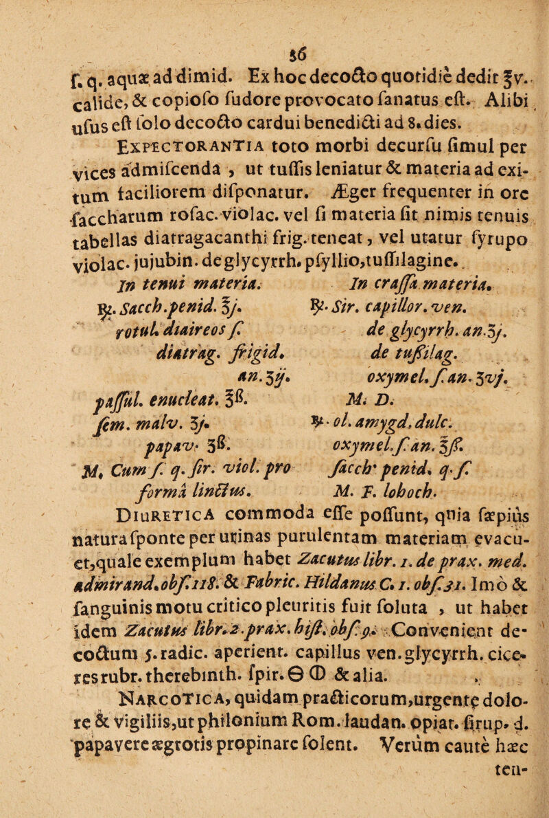F. q. aquae ad dimid. Ex hoc deco&o quotidie dedit $v. calide, & copiofo fudore provocato fanatus eft. Alibi ufus eft lolo deco&o cardui benedi&i ad 8*dies. Expectorantia toto morbi decurfu fimul per vices admifeenda , ut tuffis leniatur & materia ad exi¬ tum faciliorem difponatur. JEger frequenter in ore •faccharum rofac. violae, vel fi materia fit nimis tenuis tabellas diatragacanthifrig. teneat, vel utatur fyrupo violae* jujubin. deglycyrrh*pfyHio,tuffilagine. in tenui materia. In crajfa.mater ia. jjz. Sacch.penid. $J. Sir. capillor. *ven. fOtuUdiaireos f de glycyrrh.an^j. fiigid. de tufilag. an. 5j. oxymeL f.an. 3 vj. paJJuL enucleat, Mi D. Jcm. malv. 3/. ^ • ol. amygd. dulc. pap*v> 3&- oxymeL f an* 3/f. M* Cum/.q.fir. 'vtol.pro facch'penid. f forma lin&m, M. F. loboch• Diuretica commoda effe potiunt, qnia fsepius naturafponte per urinas purulentam materiam evacu- et,quale exemplum habet Zacutmlibr. i. deprax. med* admirand.obf uS. & Fabric. HildanmC»/. obf.31. Imo & fanguinis motu critico pleuritis fuit foluta , ut habet idem Zacutm iibrd#.prax. hjfiiobf:^ ^Convenient de- coftum 5.radie, aperient, capillus ven.glycyrrh.de©* resrubr.therebinth. fpir.0® & alia. Narcotica, quidam pra£ficorum,urgcnt<p dolo¬ re & vigiliis,ut philonium Rom.laudan. opiat. firup, d. papavere aegrotis propinare folent. Verum caute hxc tea-