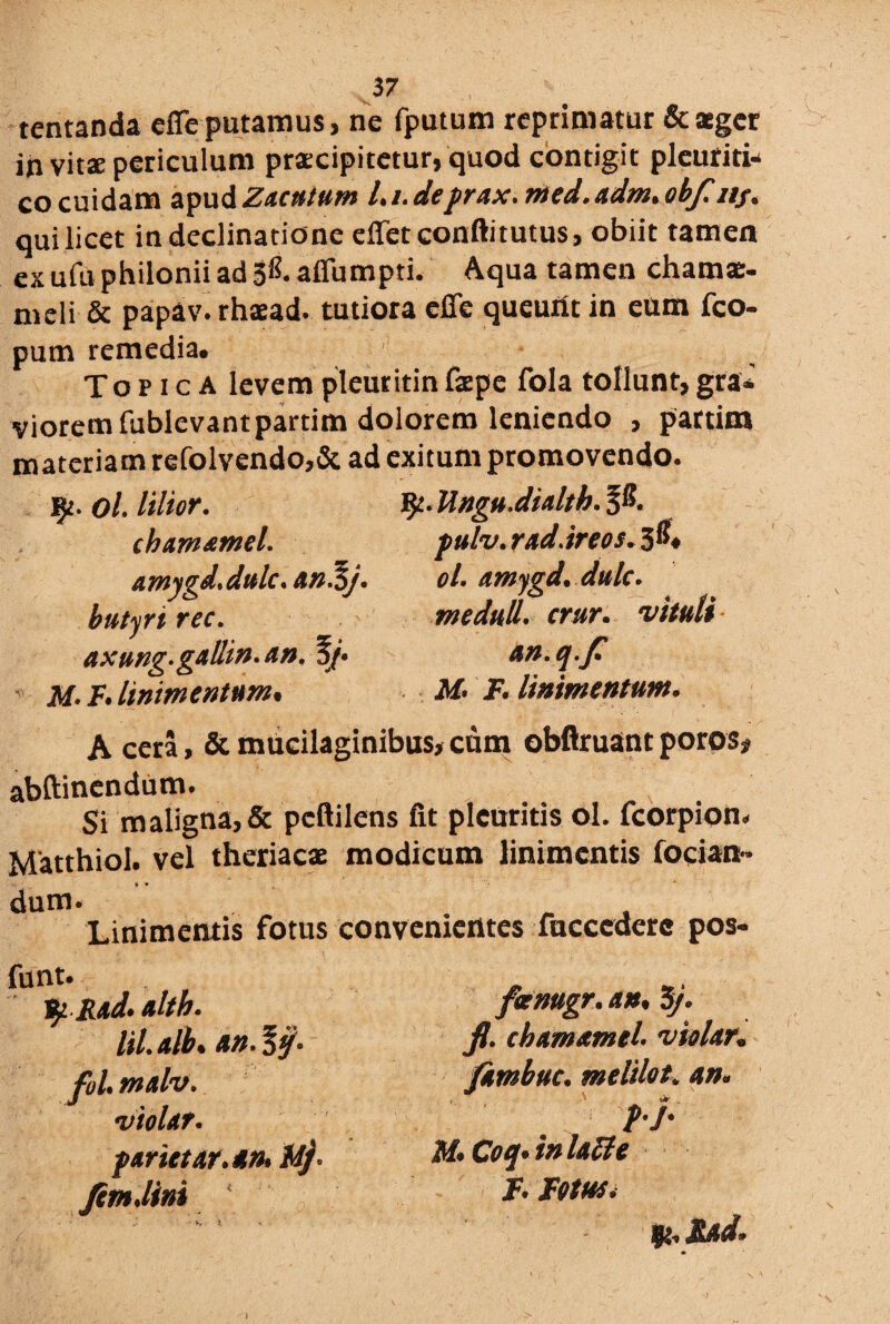 tentanda cffe putamus, ne fputum reprimatur & aeger in vitae periculum praecipitetur, quod contigit pleuriti* cocuidam apudZ4futum Li.deprax.med.adm.obfl nj. qui licet in declinatione effetconftitutus, obiit tamen exufu philonii ad 3^. afiumpti. Aqua tamen chamae- meli & papav. rhaead. tutiora effe queuiit in eum fco- pum remedia. Topica levem pleuritin faepe fola tollunt, gra* vioremfublevantpartim dolorem leniendo , partim m ateria m refolvendo,& ad exitum promovendo. j^. ol. lilior. cbamamel. amygd.dulc. an.%j. butyri rec. axung-gallin. An. 3/« M- F. linimentum. Ungu.dialth. %#. pulv. rad.ireos. 3®. ol. amygd. dulc. m eduli, crur. vituli an. q.fi M. F. linimentum. A cera, & mucilaginibus, cum obflruant poros, abftinendum. Si maligna, & pcftilens fit pleuritis ol. fcorpion. Matthiol. vel theriacae modicum linimentis fodan¬ dum. Linimentis fotus convenientes fncccderc pos- funt. fyRxd. altb. lil. alb. an. fol. malv. violat. f arietat.an, M/ JimJini foenugr. an. 5J. fl. chamamel. violat, /imbue, melilot. an. f.j. M. Coq.inlatte I. Fotus. ft.JUd. \