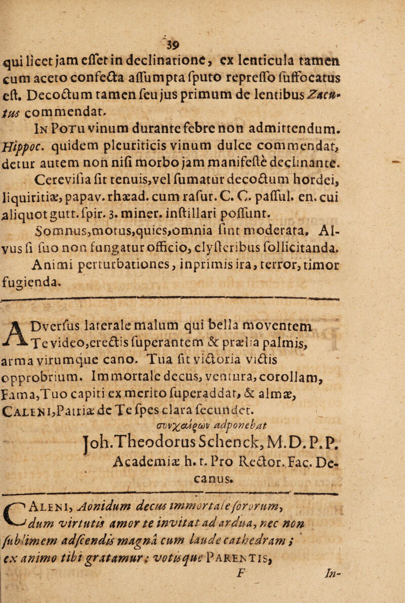 59 qui Iket jam effet in declinatione, ex lenticula tamen cum aceto confe&a affumpta fputo repreffo fufFocatus eft, Decoftum tamen feu jus primum de lentibusZ*c&» tus commendat. In Potu vinum durante febre non admittendum. Hippoc. quidem pleuriticis vinum dulce commendat, detur autem non nifi morbo jam manifefte decimante. Cerevifia fit tenuis,vel fumatur decodum hordei, liquiritia, papav. rhaead. cum rafur. C. O. pafllil. en. cui aliquot gutt. fpir. 3* miner, inftillari poflunt. Somnus,motus,quies,omnia fint moderata. Al¬ vus fi fuo non fungatur officio, clyfteribus follicitanda. Animi perturbationes, inprimisira, terror,timor fugienda. ADverfus laterale malum qui bella moventem Te video,ereftisfuperantem & pradia palmis, arma virumque cano. Tua fit victoria vidis opprobrium. Immortale decus, ventura,corollam, Fama,Tuo capiti ex merito fuperaddar, & almae, CALENbPattixdcTc fpes clara fecundet. (Tvvx&igwv adponeb.at Joh.Theodorus Schenck, M.D, P, P. Academia; h. r. Pro Re&or. Fac. De¬ canus. . | im ■ — ■■■*»' —'-*1 »».’■■ ■■■■■■■■.- > ’■ - ni,air..i..w. .wiwr1, OMMWWMMMMl CAleni, Aonidum decus immortale fororum^ dum virtutis umor te invitat ad ardua, nec non fublimem adfcendis magna cum laude cathedram i ex animo tibi gratamur: votis que Parentis, F In-