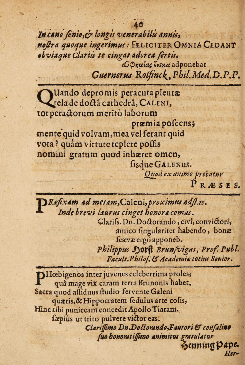 46 In cano finio^ longis venerabilis annis? nojlra quoque ingerimus: Feliciter OmniA Cedant obviaque Clariis te cingat adorea fert is« 6u (pyjfjLictg svsxct adponebat Guernerus Rolfinc4, VhiL Med, D. P. P. QUando depromis peracuta pleurae telade doda cathedra, Caleni, totperadorum merito laborum praemia pofcens* mente quid volvam,mea ve) ferant quid vota ? quam virtute replere pofFis nomini gratum quod inhaeret omen* fisque GAlenuS. Quod ex ammo precatur pRiESEl, p Refixam ad met amfZzXzcii,proximus adjlas, Inde brevi laurtss cinget honora comas. Glarifs. Dn. £)odorando, civi, convi<5ori* amico fingufariter habendo, bonae fcaevae ergo apponeb. Philippus Brunjvigasy Prof Pubh Facuit. Philo/,(f Academia tot itu Senior, PHoebigenos inter juvenes celeberrima proles* qua mage vix caram terra Brunonis habet. Sacra quod affiduus ftudio fervente Galeni quiris,&Hippocratem fedulusarte colis. Hinc tibi puniceam concedit Apollo Tiaram, faepius ut trito pulvere vidor eas: Clartfimo Dn.Dottontndo,Fautori & confalino fm honorat i fimo animtm gratulatur ^eiimitgpape. Her-