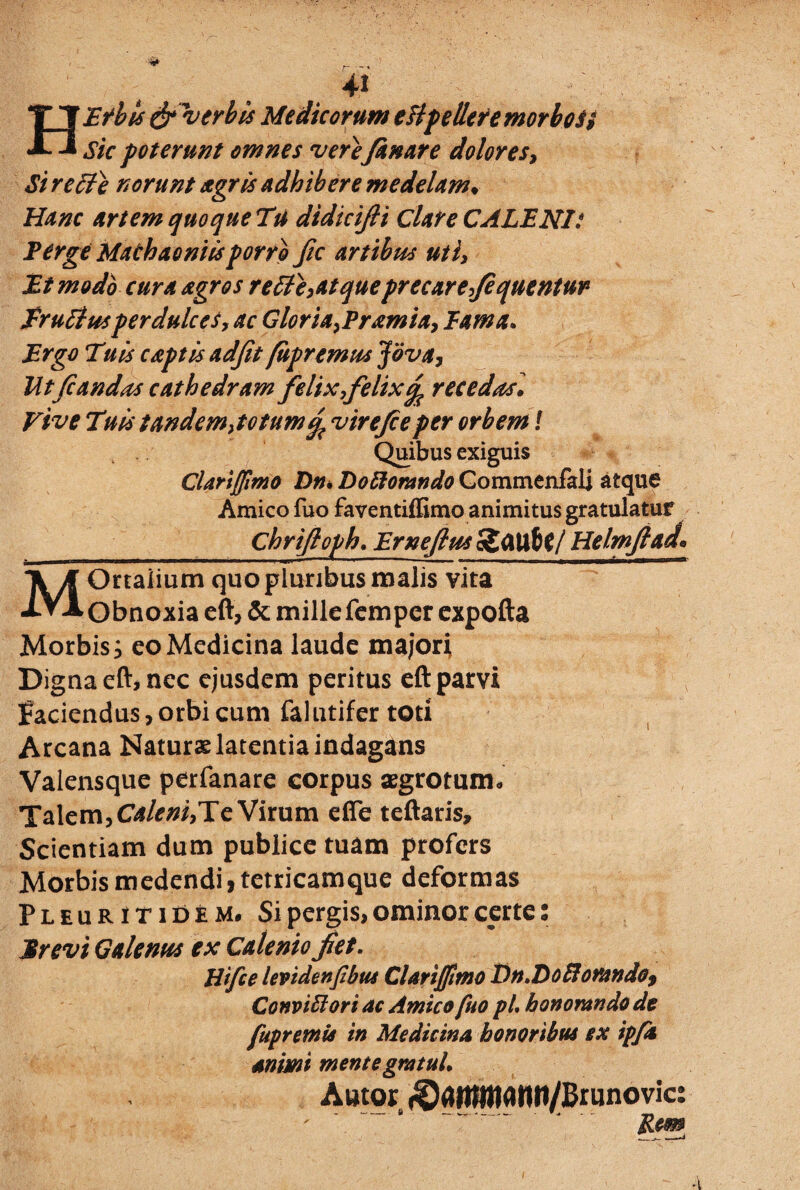 HEfbis & verbis Medicorum eftpelletemorboSt Sic poterunt omnes vere fanare dolores, Si rei}} norunt agris adhibere medelam♦ Hanc artem quo que Tu didicifti Clare CALENI*. Perge Machaoniis porro fic artibus uti, Et modo cura agros reti e,at queprecare, fequentur frutius perdulces y ac Gloria,Pramia, Eam a* Ergo Tuis captis adjit fupremus Jova, Ut fi and as cathedram felix,felixrecedas. Vive Tais tandem,totum^ virefieper orbem! Quibus exiguis Clariffimo Dn, Doftorando Commenfali atque Amico fuo faventiffimo animitus gratulatur __ Chrifloph. Ernefius cSflU&l/ Helmftad* MOrtaiium quo pluribus malis vita Obnoxia eft, & millefemper expofta Morbis s eo Medicina laude majori Digna eft, nec ejusdem peritus eft parvi faciendus,orbi cum falutifer toti Arcana Naturae latentia indagans Valensque perfanare corpus aegrotum* Talem, Caleni,Te Virum efie teftaris. Scientiam dum publice tuam profers Morbis medendi, tetricamque deformas Pleuritidem* Si pergis, ominor certe: 'Mrevi Galenus ex Caleniofiet. Htfie levidenfibus ClariJJltno Dn»Doflorando> Conviffiori ac Amico fuo pL honorando de fupremis in Medicina honoribus ex ipfa animi mente gratuL Amor (§amttiann/Brunovic: ' ' ‘ Rem
