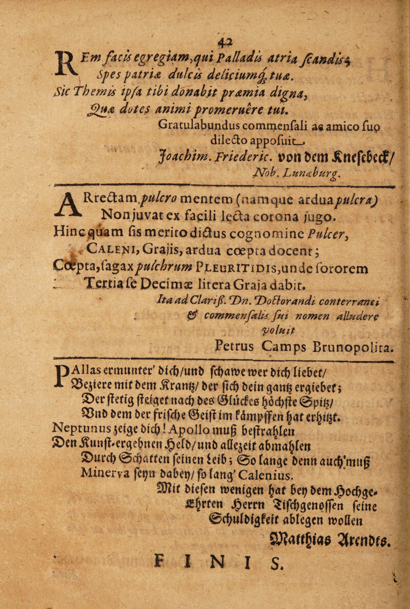 A2 '3 ' \ 1) Em facis egregiam,qui Palladis atria Jcandis% XV. Spes patria dulcis delicium£ tua. Sic Themis ipfa tibi donabit pramia digna, ffu& dotes animi promeruere tui. Gratulabundus comnrenfali ae amico fup diledo appofuit_* Joachim. Friederic. l?ori Kticfelkcf/ JVob, Lunaburg. > i- . ■ 1 1 ... .. ». -■ »i. .ii-.i ip— .. ...— A Rtedizmpu/cro mentem (namque arduapulcra) X-V Non juvat ex fapli leda corona jugo» Hincguatn fis meritodidus cognomine Pulcer, . , Calena Grajis, ardua coepta docent. Coepta,pulchrum PJLEURiTiDis,undefororem 1-.. . Tettiafe Decimae litera Graja dabit. Ita ad Clarif. TDn. SDoilorandi conterranei 0’ cominenfalis fui nomen alludere Voluit Petrus Camps Brunopolira. PAlias ermunter’ M<f>/unb fdjaroe n>er btc&itebef/ iSejkce mlt beitj Aratii?/ ber |irf) bc tn gatt§ ergtebef; 5)er ffetig (lelgef ttacb bes ©lucf ee bod)flc @pt §/ $8nb bem ber frifdje ©eift f m fdmpffen |af ttyfyt. Neptunus jetge bi#! Apollo mufj be|irablen S>m^un(|.e^ebnen^e[b/unbaaejetrabma^fm £>utcb ©djatrcn feinetj ieib; @o fange bemt auc^mtijj Minerva fet;n babe\ji fo tang’ Calenius, SJJif biefett roenigen fyat bepbentjfjocbge» ^E^rren jgierrtt ?ifcbgene(feu fdne ©dbulbfgWc abtegen moKeit F I N I S.