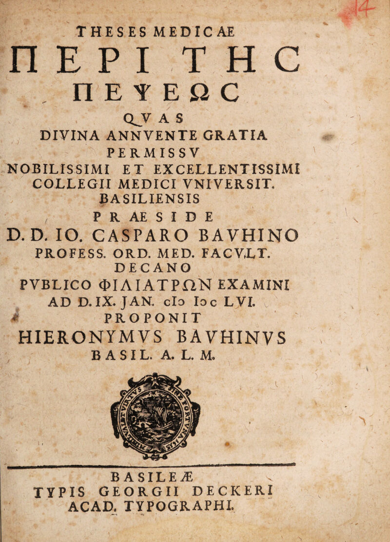 THESES MEDICAE n E P I T H C n E YEQC QJV A S DIVINA ANNVENTE GRATIA PERMIS SV NOBILISSIMI ET EXCELLENTISSIMI COLLEGII MEDICI VNIVERSIT. BASILIENSIS P R AE S I D E D. D. IO. CASPARO BAVHINO PROFESS. ORD. MED. FACV.LT. DECANO PVBLICO OIAIATPaN EXAMINI AD D.IX. JAN. cId Id c LVI. / i PROPONIT HIERQNYMVS BAVHINVS B A S I L. A. L. M. B ASILEvE TYPIS GEORGII DECKERI ACAD. TYPOGRAPHI.