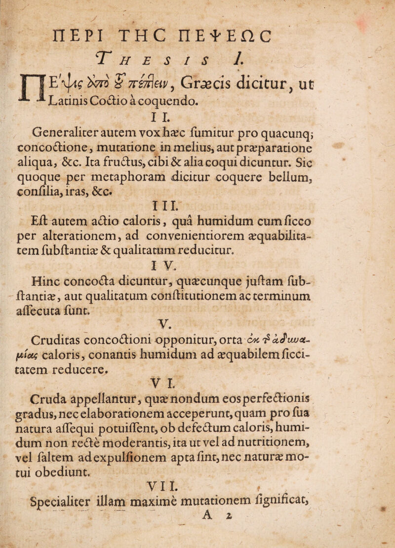 nEPi thc nEtEnc Thesis 1. t 1 IE'\j4£ )>m §7vi7^av, Graecis dicitur, ut ^ ^ Latinis Codio a coquendo, I L Generaliter autem voxhaec fumitur pro quacunq; eoncodione, mutatione in melius, aut praeparatione aliqua, &c. Ita frudus, cibi & aha coqui dicuntur. Sic quoque per metaphoram dicitur coquere bellum, confilia, iras, &c. III. ^ ^ Eit autem adio caloris, qua humidum cumficco per alterationem, ad convenientiorem aequabilita¬ tem fubflantiae & qualitatum reducitur. I V. Hinc concoda dicuntur, quacunque juftam fub- itandae, aut qualitatum conftitutionem ac terminum alTecuta funt. V. Cruditas concodioni opponitur, orta ptc&s caloris, conantis humidum ad aequabilemilcci» tatem reducere. 'V I. Cruda appellantur, quae nondum eosperfedionis gradus, nec elaborationem acceperunt, quam pro fua natura afTequi potuiffent, ob defedum caloris, humi¬ dum non rede moderantis, ita ut vel ad nutritionem, vel faltem adexpulfionem aptafint,necnaturaemo- tui obediunt. VII. ^ f , Specialiter illam maxime mutationem iignificat, A %